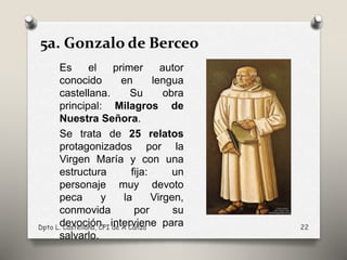 Es el primer autor
conocido en lengua
castellana. Su obra
principal: Milagros de
Nuestra Señora.
Se trata de 25 relatos
protagonizados por la
Virgen María y con una
estructura fija: un
personaje muy devoto
peca y la Virgen,
conmovida por su
devoción, interviene para
salvarlo.
Dpto L. Castellana, CPI de A Cañza 22
5a. Gonzalo de Berceo
 