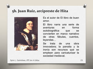 5b. Juan Ruiz, arcipreste de Hita
Es el autor de El libro de buen
amor.
El libro narra una serie de
aventuras en forma
autobiográfica que se
convierten en marco narrativo
de otras fábulas, cuentos,
leyendas…
Se trata de una obra
innovadora; la parodia y la
ironía son recursos que se
emplean para caricaturizar la
sociedad medieval.
Dpto L. Castellana, CPI de A Cañza 23
 