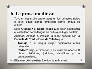 6. La prosa medieval
Tuvo un desarrollo tardío, pues en los primeros siglos
el latín siguió siendo empleado como lengua de
cultura.
Será Alfonso X el Sabio, (siglo XIII) quien establezca
el castellano como lengua de cultura en lugar del latín.
Además, Alfonso X impulsa la labor cultural con la
Escuela de Traductores de Toledo que:
• Tradujo a la lengua vulgar numerosas obras
orientales.
• Redactó bajo la dirección y estímulo de Alfonso X
obras históricas, jurídicas, científicas y de
entretenimiento.
El primer gran prosista fue don Juan Manuel.Dpto L. Castellana, CPI de A Cañza 24
 