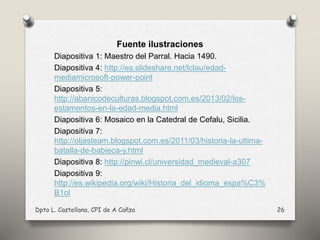 Fuente ilustraciones
Diapositiva 1: Maestro del Parral. Hacia 1490.
Diapositiva 4: http://es.slideshare.net/lclau/edad-
mediamicrosoft-power-point
Diapositiva 5:
http://abanicodeculturas.blogspot.com.es/2013/02/los-
estamentos-en-la-edad-media.html
Diapositiva 6: Mosaico en la Catedral de Cefalu, Sicilia.
Diapositiva 7:
http://oljasteam.blogspot.com.es/2011/03/historia-la-ultima-
batalla-de-babieca-y.html
Diapositiva 8: http://pinwi.cl/universidad_medieval-a307
Diapositiva 9:
http://es.wikipedia.org/wiki/Historia_del_idioma_espa%C3%
B1ol
Dpto L. Castellana, CPI de A Cañza 26
 