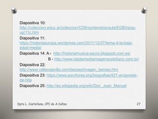 Diapositiva 10:
http://coleccion.educ.ar/coleccion/CD6/contenidos/aula/EGB3/pop-
up/11c.htm
Diapositiva 11:
https://historiaeuropa.wordpress.com/2011/12/27/tema-4-la-baja-
edad-media/
Diapositiva 14: A - http://historiamusica-sacra.blogspot.com.es/
B - http://www.idademediaimagenscotidiano.com.br/
Diapositiva 22:
http://www.vallenajerilla.com/berceo/imagen_berceo.htm
Diapositiva 23: https://www.escritores.org/biografias/427-arcipreste-
de-hita
Diapositiva 25: http://es.wikipedia.org/wiki/Don_Juan_Manuel
Dpto L. Castellana, CPI de A Cañza 27
 