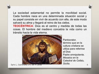 La sociedad estamental no permite la movilidad social.
Cada hombre nace en una determinada situación social y
su papel consiste en vivir de acuerdo con ella, de este modo
salvará su alma y llegará al reino de los cielos.
TEOCÉNTRICA: Dios es el centro y medida de todas las
cosas. El hombre del medievo concebía la vida como un
tránsito hacia la vida eterna.
Dpto L. Castellana, CPI de A Cañza 6
Pantocrator,
término que en la
cultura cristiana se
utiliza para referirse
al Dios
Padre omnipotente.
Mosaico en la
Catedral de Cefalu,
Sicilia.
 