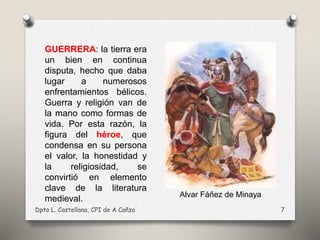 Dpto L. Castellana, CPI de A Cañza 7
GUERRERA: la tierra era
un bien en continua
disputa, hecho que daba
lugar a numerosos
enfrentamientos bélicos.
Guerra y religión van de
la mano como formas de
vida. Por esta razón, la
figura del héroe, que
condensa en su persona
el valor, la honestidad y
la religiosidad, se
convirtió en elemento
clave de la literatura
medieval. Alvar Fáñez de Minaya
 