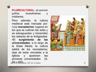 Dpto L. Castellana, CPI de A Cañza 8
PLURICULTURAL: al convivir
judíos, musulmanes y
cristianos.
Pero además, la cultura
medieval está marcada por:
•Los monasterios: lugares en
los que se cultivan las artes y
se salvaguardan y transmiten
los saberes de la Antigüedad.
•El surgimiento de las
universidades: a lo largo de
la Edad Media, la cultura
saldrá de los monasterios;
deja de estar vinculada a la
Iglesia y aparecen las
primeras universidades (S.
XII y XIII).
 