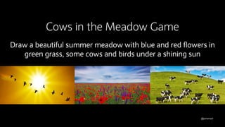 @jonsmart
Cows in the Meadow Game
Draw a beautiful summer meadow with blue and red flowers in
green grass, some cows and birds under a shining sun
 