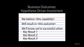 @jonsmart
We believe <this capability>
Will result in <this outcome>
We’ll know we’re successful when
Key Result 1
Key Result 2
Key Result 3
Business Outcomes:
Hypothesis Driven Investment
 