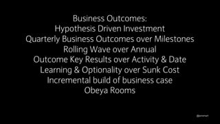 @jonsmart
Quarterly Business Outcomes over Milestones
Rolling Wave over Annual
Outcome Key Results over Activity & Date
Learning & Optionality over Sunk Cost
Incremental build of business case
Obeya Rooms
Business Outcomes:
Hypothesis Driven Investment
 
