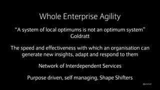 @jonsmart
Whole Enterprise Agility
“A system of local optimums is not an optimum system”
Goldratt
The speed and effectiveness with which an organisation can
generate new insights, adapt and respond to them
Network of Interdependent Services
Purpose driven, self managing, Shape Shifters
 