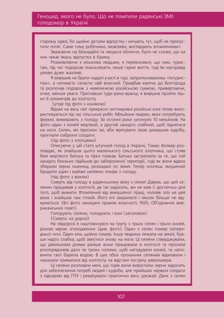 Ãåíîöèä, ÿêîãî íå áóëî. Ùî íå ïîì³òèëè ðàäÿíñüê³ ÇÌ²:
ãîëîäîìîð â Óêðà¿í³
107
ñòàðîìó îäÿç³, áî ùîéíî ä³ñòàëè â³äïóñòêó ³ íî÷óþòü òóò, ùîá íå ïðîïóñ-
òèòè ïîòÿã. Ñàìå òîìó ðîá³òíèêè, ìîæëèâî, âèãëÿäàþòü âòîìëåíèìè».
Çâàæàþ÷è íà áåçíàä³éí³ òà íåùàñí³ îáëè÷÷ÿ, áóëî íå ñõîæå, ùî íà
íèõ ÷åêàº ÿêàñü â³äïóñòêà â Êðèìó.
Ðîçìîâëÿþ÷è ç ê³ëüêîìà ëþäüìè, ÿ ïåðåêîíàâñÿ, ùî íàì, òóðèñ-
òàì, ï³ä ÷àñ ïîäîðîæ³ çìàëüîâóþòü ëèøå ãàðíå æèòòÿ, òîä³ ÿê íàñïðàâä³
óìîâè äóæå æàõëèâ³.
ß âèð³øèâ íå áðàòè íàäàë³ ó÷àñò³ â òóð³, çàïðîïîíîâàíîìó «²íòóðèñ-
òîì», à íàòîì³ñòü ñêëàñòè ñâ³é âëàñíèé. Ïðèäáàâ êâèòîê äî Áºëãîðîäà
òà ðîçïî÷àâ ïîäîðîæ ç íåâåëè÷êîþ ðîñ³éñüêîþ ñóìêîþ, ïðèâåðòàþ÷è,
îòæå, ìåíøå óâàãè. Ïðè¿õàâøè òóäè ðàíî-âðàíö³, ÿ âèð³øèâ ïðîéòè ï³ø-
êè 6 ê³ëîìåòð³â äî êîëãîñïó.
(óãîð³ ï³ä ôîòî ç êîíÿêîþ)
Â³äîì³ íà âåñü ñâ³ò ïðåêðàñí³ ÷èñòîêðîâí³ ðîñ³éñüê³ êîí³ òåïåð âèêî-
ðèñòîâóþòüñÿ ï³ä ÷àñ ñ³ëüñüêèõ ðîá³ò. Ì³ëüéîíè òâàðèí, ÿêèõ ïîòðåáóþòü
ôåðìè, âèìèðàþòü ç ãîëîäó. Çà îñòàíí³ ðîêè çàãèíóëî 10 ì³ëüéîí³â. Íà
ôîòî îäèí ç êîíåé ìåðòâèé, à äðóãèé çàíàäòî ñëàáêèé, ùîá ï³äíÿòèñÿ
íà íîãè. Ñåëÿí, ÿê³ ïðîñèëè ¿æ³, àáè âðÿòóâàòè ñâîþ äîìàøíþ õóäîáó,
ïðîãíàëè îçáðîºí³ ñîëäàòè.
(ï³ä ôîòî ç õëîïöÿìè)
Îïèñóþ÷è ó ö³é ñòàòò³ øòó÷íèé ãîëîä â Óêðà¿í³, Òîìàñ Âîëêåð ðîç-
ïîâ³äàº, ÿê çíàéøîâ öüîãî ìàëåíüêîãî ñ³ëüñüêîãî õëîï÷èêà, ùî ñòîÿâ
á³ëÿ ìåðòâîãî áàòüêà òà ã³ðêî ïëàêàâ. Áàòüêà çàñòðåëèëè çà òå, ùî òîé
çàíàäòî áëèçüêî ï³ä³éøîâ äî çàáîðîíåíî¿ òåðèòîð³¿, òîä³ ÿê âîíè âäâîõ
çáèðàëè çåðíà ïøåíèö³, ðîçêèäàí³ ïî çåìë³. Òåïåð õëîïåöü çìóøåíèé
áðîäèòè îäèí ³ ìàéæå íàïåâíî ïîìðå ç ãîëîäó.
(ï³ä ôîòî ç â³çêîì)
Ñìåðòü â³ä ãîëîäó â ðàäÿíñüêîìó â³çêó ç ñ³íîì! Äàðìà, ùî öåé ñå-
ëÿíèí ïðàöþâàâ ó êîëãîñï³, äå ¿æ³ çàäîñèòü, â³í íå ìàâ ¿¿ äîñòàòíüî äëÿ
òîãî, ùîá âèæèòè. Âòîìëåíèé â³ä âèìóøåíî¿ ïðàö³, ÷îëîâ³ê çë³ç íà öåé
â³çîê ³ çíàéøîâ òàì ñïîê³é. Éîãî î÷³ çàêðèëèñÿ ³ í³êîëè á³ëüøå íå â³ä-
êðèþòüñÿ. (Âñ³ ôîòî çàõèùåí³ ïðàâîì âëàñíîñò³, 1935, Îá’ºäíàííÿ àìå-
ðèêàíñüêèõ ãàçåò).
Ãîëîäóþòü ñåëÿíè, ãîëîäóþòü ³ êîí³ (çàãîëîâîê)
(Ñìåðòü íà äîðîç³)
Íà ï³âäîðîç³ ÿ íàøòîâõíóâñÿ íà ãðóïó ç òðüîõ ñåëÿí ³ òðüîõ êîíåé,
ð³çíîþ ì³ðîþ çãîëîäæåíèõ (äèâ. ôîòî). Îäèí ç ñåëÿí ïîìåð ïîïåðå-
äíüî¿ íî÷³. Îäèí ê³íü ùîéíî ïîìåð. ²íøà òâàðèíà ëåæàëà íà çåìë³, áóâ-
øè íàäòî ñëàáêà, ùîá çâåñòèñÿ çíîâó íà íîãè. Ö³ ñåëÿíè ñòâåðäæóâàëè,
ùî äåê³ëüêîìà äíÿìè ðàí³øå âîíè ïðàöþâàëè â êîëãîñï³ òà ïðîñèëè
ðîçïîðÿäíèê³â äàòè ¿ì òðîõè ñîëîìè, ùîá íàãîäóâàòè êîíåé, òà íàïî-
âíèòè ñâî¿ áàðèëà âîäîþ. Â öèõ îáîõ ïðîõàííÿõ ñåëÿíàì â³äìîâèëè ³
íàêàçàëè òðèìàòèñÿ â³ä êîëãîñïó íà â³äñòàí³ ïîñòð³ëó ðåâîëüâåðà.
Ö³ ñåëÿíè ðîçïîâ³ëè ìåí³, ùî òîð³ê âîíè âèðîñòèëè çåðíà çàäîñèòü
äëÿ çàáåçïå÷åííÿ ïîòðåá ëþäåé ³ õóäîáè, àëå ïðèéøëè ÷åðâîí³ ñîëäàòè
ç ï³äîçðîþ â³ä ÃÏÓ ³ ðåêâ³çóâàëè ïðàêòè÷íî âåñü óðîæàé. Äâîº ç ñåëÿí
 