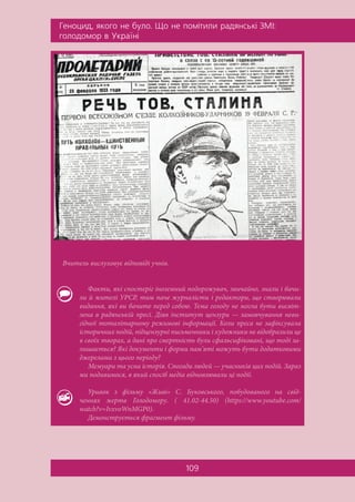 Ãåíîöèä, ÿêîãî íå áóëî. Ùî íå ïîì³òèëè ðàäÿíñüê³ ÇÌ²:
ãîëîäîìîð â Óêðà¿í³
109
Вчитель вислуховує відповіді учнів.
Факти, які спостеріг іноземний подорожувач, звичайно, знали і бачи-
ли й жителі УРСР, тим паче журналісти і редактори, що створювали
видання, які ви бачите перед собою. Тема голоду не могла бути висвіт-
лена в радянській пресі. Діяв інститут цензури — замовчування неви-
гідної тоталітарному режимові інформації. Коли преса не зафіксувала
історичних подій, підцензурні письменники і художники не відобразили це
в своїх творах, а дані про смертність були сфальсифіковані, що тоді за-
лишається? Які документи і форми пам’яті можуть бути додатковими
джерелами з цього періоду?
Мемуари та усна історія. Спогади людей — учасників цих подій. Зараз
ми подивимося, в який спосіб медіа відновлювали ці події.
Уривок з фільму «Живі» С. Буковського, побудованого на свід-
ченнях жертв Голодомору. ( 41.02-44.50) (https://www.youtube.com/
watch?v=IvxvoWnMGP0).
Демонструється фрагмент фільму.
 