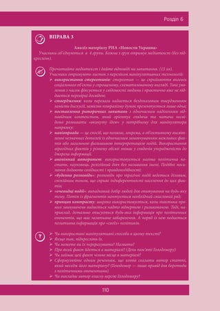 110
Ðîçä³ë 6
ВПРАВА 3
Аналіз матеріалу РИА «Новости Украина»
Учасники об’єднуються в 4 групи. Кожна з груп отримує медіатекст (без під-
креслень).
Прочитайте медіатекст і дайте відповіді на запитання. (15 хв).
Учасники отримують листок з переліком маніпулятивних технологій:
 використання стереотипів: стереотип — це сприйняття якогось
соціального об’єкта у спрощеному, схематизованому вигляді. Таке уяв-
лення з часом фіксується у свідомості людини і практично вже не під-
дається перевірці досвідом;
 ствердження: коли перевага надається бездоказовим твердженням
замість дискусії, замість плюралізму думок презентується лише одна;
 поставлення риторичних запитань з одночасним наділенням від-
повідним контекстом, який орієнтує глядача та читача несві-
домо розвивати «вкинуту ідею» у потрібному для маніпулятора
напрямку;
 напівправда — це спосіб, що полягає, зокрема, в об’єктивному висвіт-
ленні незначних деталей із одночасним замовчуванням важливих фак-
тів або загальною фальшивою інтерпретацією подій. Використання
вірогідних фактів у різному обсязі знімає у глядачів упередженість до
джерела інформації.
 анонімний авторитет: використовується вагома політична по-
стать, науковець, релігійний діяч без називання імені. Подібні поси-
лання додають солідності і правдоподібності;
 «буденна розповідь»: розповідь про трагічні події ведеться діловим,
спокійним тоном, що сприяє індиферентності населення до цих фак-
тів;
 «очевидці події»: випадковий добір людей для опитування на будь-яку
тему. Потім із фрагментів монтується необхідний смисловий ряд;
 принцип контрасту: широко використовується, коли тактика пря-
мих звинувачень видається надто відвертою і ризикованою. Тоді, на-
приклад, детально описується будь-яка інформація про політичних
опонентів, що має негативне забарвлення. А поряд із нею подається
позитивна інформація про «своїх» політиків.
 Чи використані маніпулятивні способи в цьому тексті?
 Якщо так, підкресліть їх.
 Чи можете ви їх перерахувати? Назвати?
 Про який факт йдеться в матеріалі? (День пам’яті Голодомору)
 Чи займає цей факт чільне місце в матеріалі?
 Сформулюйте одним реченням, що хотів сказати автор статті,
який меседж його матеріалу? (Голодомор — лише привід для боротьби
з політичними опонентами)
 Чи викладає автор власну версію Голодомору?
 