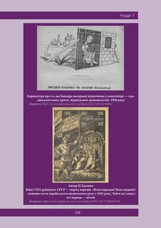 128
Ðîçä³ë 7
Карикатура про те, що Бандера насправді відпочивав у концтаборі — з ра-
дянської книги проти «буржуазних націоналістів» 1956 року
Джерело: http://www.istpravda.com.ua/digest/2011/09/18/54961/
Автор Н.Хасевич
Бійці УПА руйнують СРСР — тюрму народів. «Воля народам! Воля людині!»
- основне гасло українського визвольного руху з 1943 року. Тобто всі люди і
всі народи — вільні
Джерело: http://www.istpravda.com.ua/artefacts/2011/03/7/29826/#10
 