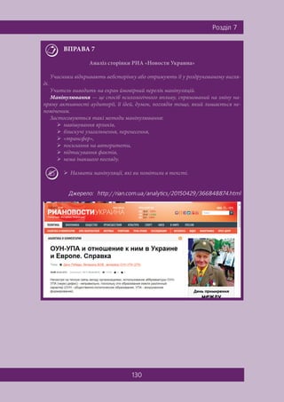 130
Ðîçä³ë 7
ВПРАВА 7
Аналіз сторінки РИА «Новости Украина»
Учасники відкривають вебсторінку або отримують її у роздрукованому вигля-
ді.
Учитель виводить на екран ймовірний перелік маніпуляцій.
Маніпулювання — це спосіб психологічного впливу, спрямований на зміну на-
пряму активності аудиторії, її ідей, думок, поглядів тощо, який лишається не-
поміченим.
Застосовуються такі методи маніпулювання:
 навішування ярликів,
 блискучі узагальнення, перенесення,
 «трансфер»,
 посилання на авторитети,
 підтасування фактів,
 нема інакшого погляду.
 Назвати маніпуляції, які ви помітили в тексті.
Äæåðåëî: http://rian.com.ua/analytics/20150429/366848874.html
 