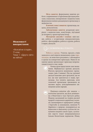 Ìîæëèâîñò³
âèêîðèñòàííÿ:
«Âñåñâ³òíÿ ³ñòîð³ÿ»,
11 êëàñ.
Òåìà 1. «Äðóãà ñâ³òî-
âà â³éíà»
Мета заняття: формування навичок ро-
боти з первинними історичними фотодокумен-
тами, плакатами, кінохронікою і медіатекстами;
формування вміння декодовувати пропаганду в
медіатекстах.
Ключові слова і поняття: пропаганда, на-
цизм, антисемітизм.
Забезпечення заняття: роздаткові мате-
ріали з медіатекстами, комп’ютери, під’єднані
до інтернету, проектор/комп’ютер.
Методичні способи і техніки: міні-лек-
ція, робота з історичними кінодокументами,
робота з фотографією, робота в групах, робота
в парах, дискусія.
СЛОВНИКОВА РОБОТА
Робота в групах. Учитель просить учнів
записати в свої зошити визначення слова «про-
паганда», як вони його розуміють, і обговорити
в групах на конкретних прикладах. Навести по
одному зразку пропаганди і прикладу непропа-
гандистського в мас-медіа.
Кожна група представляє своє визна-
чення. Відбувається групова дискусія.
Вчитель презентує визначення «пропа-
ганди» (див. Словник). Під час групової
дискусії важливо дати зрозуміти, що не
все, що нам трапляється в медіа, про-
паганда. Але існують приклади, коли
технології пропаганди призводили до
масових жертв, цілеспрямованого ви-
нищення цілих народів.
Націонал-соціалізм або нацизм —
політична ідеологія, що була домінант-
на в Німеччині в часи Третього рейху.
Нацизм заснований на теоріях расової
ієрархіїісоціальногодарвінізму,заяки-
ми закономірності природного добору
і боротьби за виживання, виявлені Ч.
Дарвіном в природі, поширюються на
відносини в людському суспільстві: па-
нування владних класів (груп, суспіль-
них верств тощо) виправдовувалося
їхньою біологічною перевагою. Німці,
 