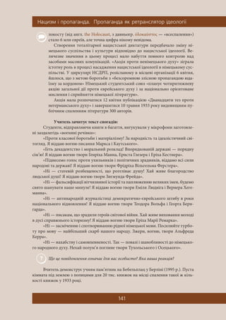 Íàöèçì ³ ïðîïàãàíäà. Ïðîïàãàíäà ÿê ðåòðàíñëÿòîð ³äåîëîã³¿
141
локосту (від англ. the Holocaust, з давньогр. ὁλοκαύστος — «всеспалення»)
стало 6 млн євреїв, але точна цифра нікому невідома.
Створення тоталітарної нацистської диктатури передбачало зміну ні-
мецького суспільства і культури відповідно до нацистської ідеології. Ве-
личезне значення в цьому процесі мало набуття повного контролю над
засобами масових комунікацій. «Акція проти ненімецького духу» зіграла
істотну роль в процесі насадження нацистської ідеології в німецькому сус-
пільстві. У циркулярі НСДРП, розісланому в місцеві організації 6 квітня,
йшлося, що з метою боротьби з «безсоромною злісною пропагандою юда-
їзму за кордоном» Німецький студентський союз «планує чотиритижневу
акцію загальної дії проти єврейського духу і за національно орієнтоване
мислення і сприйняття німецької літератури».
Акція мала розпочатися 12 квітня публікацією «Дванадцяти тез проти
негерманського духу» і завершитися 10 травня 1933 року видовищним пу-
блічним спаленням літератури 300 авторів.
Учитель зачитує текст спогадів:
Студенти, відправляючи книги в багаття, вигукували у мікрофони заготовле-
ні заздалегідь «вогняні речівки»:
«Проти класової боротьби і матеріалізму! За народність та ідеалістичний сві-
тогляд. Я віддаю вогню писання Маркса і Каутського».
«Геть декадентство і моральний розклад! Впорядкованій державі — порядну
сім’ю! Я віддаю вогню твори Генріха Манна, Ернста Глезера і Еріха Кестнера».
«Піднесемо голос проти ухильників і політичних зрадників, віддамо всі сили
народові та державі! Я віддаю вогню твори Фрідріха Вільгельма Ферстера».
«Ні — статевій розбещеності, що розтліває душу! Хай живе благородство
людської душі! Я віддаю вогню твори Зигмунда Фрейда».
«Ні — фальсифікації вітчизняної історії та паплюженню великих імен, будемо
свято шанувати наше минуле! Я віддаю вогню твори Еміля Людвіга і Вернера Хеге-
манна».
«Ні — антинародній журналістиці демократично-єврейського штибу в роки
національного відновлення! Я віддаю вогню твори Теодора Вольфа і Георга Берн-
гарда».
«Ні — писакам, що зрадили героїв світової війни. Хай живе виховання молоді
в дусі справжнього історизму! Я віддаю вогню твори Еріха Марії Ремарка».
«Ні — засміченню і спотворюванню рідної німецької мови. Посилюйте турбо-
ту про мову — найбільший скарб нашого народу. Зжери, вогню, твори Альфреда
Керра».
«Ні — нахабству і самовпевненості. Так — повазі і шанобливості до німецько-
го народного духу. Нехай полум’я поглине твори Тухольського і Осецького».
Що це повідомлення означає для вас особисто? Яка ваша реакція?
Вчитель демонструє учням пам’ятник на Бебельплац у Берліні (1995 р.). Пуста
кімната під землею з полицями для 20 тис. книжок на місці спалення такої ж кіль-
кості книжок у 1933 році.
 