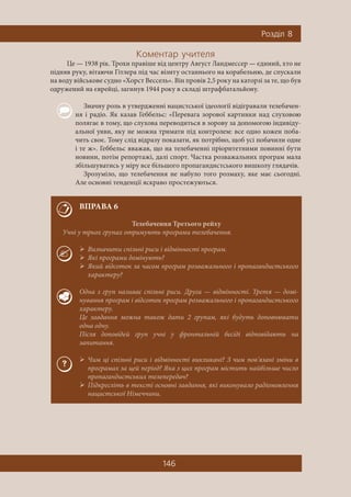 146
Ðîçä³ë 8
Êîìåíòàð ó÷èòåëÿ
Це — 1938 рік. Трохи правіше від центру Август Ландмессер — єдиний, хто не
підняв руку, вітаючи Гітлера під час візиту останнього на корабельню, де спускали
на воду військове судно «Хорст Вессель». Він провів 2,5 року на каторзі за те, що був
одружений на єврейці, загинув 1944 року в складі штрафбатальйону.
Значну роль в утвердженні нацистської ідеології відігравали телебачен-
ня і радіо. Як казав Геббельс: «Перевага зорової картинки над слуховою
полягає в тому, що слухова переводиться в зорову за допомогою індивіду-
альної уяви, яку не можна тримати під контролем: все одно кожен поба-
чить своє. Тому слід відразу показати, як потрібно, щоб усі побачили одне
і те ж». Геббельс вважав, що на телебаченні пріоритетними повинні бути
новини, потім репортажі, далі спорт. Частка розважальних програм мала
збільшуватись у міру все більшого пропагандистського вишколу глядачів.
Зрозуміло, що телебачення не набуло того розмаху, яке має сьогодні.
Але основні тенденції яскраво простежуються.
ВПРАВА 6
Телебачення Третього рейху
Учні у трьох групах отримують програми телебачення.
Визначити спільні риси і відмінності програм.
 Які програми домінують?
 Який відсоток за часом програм розважального і пропагандистського
характеру?
Одна з груп називає спільні риси. Друга — відмінності. Третя — домі-
нування програм і відсоток програм розважального і пропагандистського
характеру.
Це завдання можна також дати 2 групам, які будуть доповнювати
одна одну.
Після доповідей груп учні у фронтальній бесіді відповідають на
запитання.
Чим ці спільні риси і відмінності викликані? З чим пов’язані зміни в
програмах за цей період? Яка з цих програм містить найбільше число
пропагандистських телепередач?
 Підкресліть в тексті основні завдання, які виконувало радіомовлення
нацистської Німеччини.
 