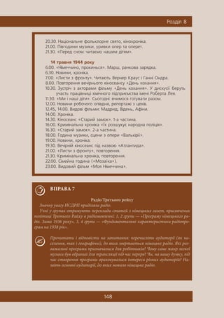 148
Ðîçä³ë 8
20.30. Íàö³îíàëüíå ôîëüêëîðíå ñâÿòî, ê³íîõðîí³êà.
21.00. Ï³âãîäèíè ìóçèêè, óðèâêè îïåð òà îïåðåò.
21.30. «Ïåðåä ñíîì: ÷èòàºìî íàøèì ä³òÿì».
14 òðàâíÿ 1944 ðîêó
6.00. «Í³ìå÷÷èíî, ïðîêèíüñÿ». Ìàðø, ðàíêîâà çàðÿäêà.
6.30. Íîâèíè, õðîí³êà.
7.00. «Ëèñòè ç ôðîíòó». ×èòàþòü Âåðíåð Êðàóñ ³ Ãàíí³ Îíäðà.
8.00. Ïîâòîðåííÿ âå÷³ðíüîãî ê³íîñåàíñó «Äåíü êîõàííÿ».
10.30. Çóñòð³÷ ç àêòîðàìè ô³ëüìó «Äåíü êîõàííÿ». Ó äèñêóñ³¿ áåðóòü
ó÷àñòü ïðàö³âíèö³ õ³ì³÷íîãî ï³äïðèºìñòâà ³ìåí³ Ðîáåðòà Ëåÿ.
11.30. «Ìè ³ íàø³ ä³òè». Ñüîãîäí³: â÷èìîñÿ ãîòóâàòè ðàçîì.
12.00. Íîâèíè ðîáî÷îãî îï³âäíÿ, ðåïîðòàæ³ ç öåõ³â.
12.45, 14.00. Âèäîâ³ ô³ëüìè: Ìàäðèä, Â³äåíü, Àô³íè.
14.00. Õðîí³êà.
14.30. Ê³íîñåàíñ «Ñòàðèé çàìîê». 1-à ÷àñòèíà.
16.00. Êðèì³íàëüíà õðîí³êà «¯õ ðîçøóêóº íàðîäíà ïîë³ö³ÿ».
16.30. «Ñòàðèé çàìîê». 2-à ÷àñòèíà.
18.00. Ãîäèíà ìóçèêè, ñöåíè ç îïåðè «Âàëüê³ð³¿».
19.00. Íîâèíè, õðîí³êà.
19.30. Âå÷³ðí³é ê³íîñåàíñ ï³ä íàçâîþ «Àòëàíòèäà».
21.00. «Ëèñòè ç ôðîíòó», ïîâòîðåííÿ.
21.30. Êðèì³íàëüíà õðîí³êà, ïîâòîðåííÿ.
22.00. Ñ³ìåéíà ãîäèíà («Ìîçà¿êà»).
23.00. Âèäîâèé ô³ëüì «Ìîÿ Í³ìå÷÷èíà».
ВПРАВА 7
Радіо Третього рейху
Значну увагу НСДРП приділяла радіо.
Учні у групах отримують переклади статей з німецьких газет, присвячених
політиці Третього Райху в радіомовленні: 1, 2 групи — «Програму німецького ра-
діо. Зима 1936 року», 3, 4 групи — «Фундаментальні характеристики радіопро-
грам на 1938 рік».
Прочитати і відповісти на запитання: перечисліть аудиторії (як на-
селення, так і географічні), до яких звертається німецьке радіо. Які роз-
важальні програми призначалися для робітників? Чому саме жанр легкої
музики був обраний для трансляції під час перерв? Чи, на вашу думку, під
час створення програми враховувалися інтереси різних аудиторій? На-
звіть основні аудиторії, до яких мовило німецьке радіо.
 