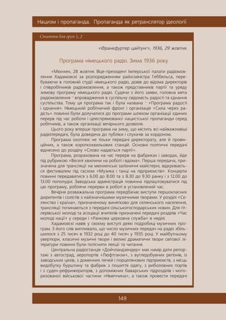 Íàöèçì ³ ïðîïàãàíäà. Ïðîïàãàíäà ÿê ðåòðàíñëÿòîð ³äåîëîã³¿
149
Стаття для груп 1, 2
«Ôðàíêôóðòåð öàéòóíã», 1936, 29 æîâòíÿ.
Ïðîãðàìà í³ìåöüêîãî ðàä³î. Çèìà 1936 ðîêó
«Ìþíõåí, 28 æîâòíÿ. Â³öå-ïðåçèäåíò ²ìïåðñüêî¿ ïàëàòè ðàä³îìîâ-
ëåííÿ Õàäàìîâñê³ çà ðîçïîðÿäæåííÿì ðàéõñì³í³ñòðà Ãåááåëüñà, ïåðå-
áóâàþ÷è â ãîëîâí³é ñòóä³¿ í³ìåöüêîãî ðàä³î, äîâ³â äî â³äîìà äèðåêòîð³â
³ ñï³âðîá³òíèê³â ðàä³îìîâëåííÿ, à òàêîæ ïðåäñòàâíèê³â ïàðò³¿ òà óðÿäó
çèìîâó ïðîãðàìó í³ìåöüêîãî ðàä³î. Ñóäÿ÷è ç éîãî çàÿâè, ãîëîâíà ìåòà
ðàä³îìîâëåííÿ — âïðîâàäæåííÿ â ñóñï³ëüíó ñâ³äîì³ñòü ðàäîñò³ òà ºäíàííÿ
ñóñï³ëüñòâà. Òîìó öÿ ïðîãðàìà òàê ³ áóëà íàçâàíà — «Ïðîãðàìà ðàäîñò³
³ ºäíàííÿ». Í³ìåöüêèé ðîá³òíè÷èé ôðîíò ³ îðãàí³çàö³ÿ «Ñèëà ÷åðåç ðà-
ä³ñòü» ïîâèíí³ áóëè äîëó÷àòèñÿ äî ïðîãðàìè øëÿõîì îðãàí³çàö³¿ ºäèíèõ
ïåðåðâ ï³ä ÷àñ ðîáîòè ³ ö³ëåñïðÿìîâàíî¿ íàöèñòñüêî¿ ïðîïàãàíäè ñåðåä
ðîá³òíèê³â, à òàêîæ îðãàí³çàö³¿ âå÷³ðíüîãî äîçâ³ëëÿ.
Öüîãî ðîêó âïåðøå ïðîãðàìà íà çèìó, ùî ì³ñòèòü âñ³ íàéâàæëèâ³ø³
ðàä³îïåðåäà÷³, áóëà äîâåäåíà äî ïóáë³êè ³ ñëóõà÷³â çà êîðäîíîì.
Ïðîãðàìà îõîïëþº íå ò³ëüêè ïåðåäà÷³ äèðåêòîðàòó, àëå é ïðîâ³í-
ö³éíèõ, à òàêîæ êîðîòêîõâèëüîâèõ ñòàíö³é. Îñíîâí³ ïîë³òè÷í³ ïåðåäà÷³
â³äíåñåíî äî ðîçä³ëó «Ñëîâî íàäàºòüñÿ ïàðò³¿».
Ïðîãðàìà, ðîçðàõîâàíà íà ÷àñ ïåðåðâ íà ôàáðèêàõ ³ çàâîäàõ, éäå
ï³ä ðóáðèêîþ «Âåñåë³ õâèëèíè íà ðîáîò³ ³ âäîìà». Ïåðøà ïåðåäà÷à, ïðè-
çíà÷åíà äëÿ òðàíñëÿö³¿ íà ìþíõåíñüê³ çàë³çíè÷í³ ìàéñòåðí³, â³äêðèâàºòü-
ñÿ ôåñòèâàëåì ï³ä ãàñëîì «Ìóçèêà ³ òàíö³ íà ï³äïðèºìñòâ³». Êîíöåðòè
ïîâèíí³ ïåðåäàâàòèñÿ ç 6.00 äî 8.00 òà ç 8.30 äî 9.30 ðàíêó ³ ç 12.00 äî
13.00 ïîïîëóäí³. Çàâîäñüêà àäì³í³ñòðàö³ÿ ïîâèííà ï³äëàøòîâóâàòèñÿ ï³ä
öþ ïðîãðàìó, ðîáëÿ÷è ïåðåðâè â ðîáîò³ â óñòàíîâëåíèé ÷àñ.
Âå÷³ðíÿ ðîçâàæàëüíà ïðîãðàìà ïåðåäáà÷àº âèñòóïè ïåðøîêëàñíèõ
äèðèãåíò³â ³ ñîë³ñò³â ç íàéçíà÷í³øèìè ìóçè÷íèìè òâîðàìè. Ó ðîçä³ë³ «Ñå-
ëÿíñòâî ³ êðà¿íà», ïðèçíà÷åíîìó âèíÿòêîâî äëÿ ñåëÿíñüêîãî íàñåëåííÿ,
òðàíñëÿö³¿ ïî÷èíàþòüñÿ ç ïåðåäà÷³ ñ³ëüñüêîãîñïîäàðñüêèõ íîâèí. Äëÿ ã³ò-
ëåð³âñüêî¿ ìîëîä³ òà àñîö³àö³¿ â÷èòåë³â ïðèçíà÷åí³ ïåðåäà÷³ ðîçä³ë³â «×àñ
ìîëîä³ íàö³¿» ó ñåðåäè ³ «Ðàíêîâà öåðêîâíà ñëóæáà» â íåä³ë³.
Õàäàìîâñê³ íàâ³â ó ñâîºìó âèñòóï³ äåÿê³ ïîäðîáèö³ ìóçè÷íèõ ïðî-
ãðàì. Ç éîãî ñë³â âèïëèâàëî, ùî ÷èñëî ìóçè÷íèõ ïåðåäà÷ íà ðàä³î çá³ëü-
øèëîñÿ ç 25 òèñÿ÷ â 1932 ðîö³ äî 40 òèñÿ÷ ó 1935 ðîö³. Ó ìàéáóòíüîìó
óâåðòþðè, êëàñè÷í³ ìóçè÷í³ òâîðè ³ âåëèê³ äðàìàòè÷í³ òâîðè ñâ³òîâî¿ ë³-
òåðàòóðè ïîâèíí³ áóëè ïîò³ñíèòè ëåêö³¿ òà ÷èòàííÿ.
Öåíòðàëüíà ðàä³îñòàíö³ÿ «Äîé÷ëàíäçåíäåð» ìàº íàì³ð äàòè ðåïîð-
òàæ³ ç àâòîñòðàä, àåðîïîðò³â «Ëþôòãàíçè», ç âóãëåäîáóâíèõ ðåã³îí³â, ³ç
çàâîäñüêèõ öåõ³â, ç äîìåííèõ ïå÷åé ³ ïîðöåëÿíîâèõ ï³äïðèºìñòâ, ç ì³ñöü
âèäîáóòêó áóðøòèíó òà ôàáðèê ç ïîøèòòÿ îäÿãó, ç ðèáîëîâíèõ ïîðò³â
³ ç ñóäåí-ðåôðèæåðàòîð³â, ç äîïîì³æíèõ áàâàðñüêèõ ï³äðîçä³ë³â ³ ìîòî-
ðèçîâàíî¿ â³éñüêîâî¿ ÷àñòèíè «Í³ìå÷÷èíà», à òàêîæ ïðîâåñòè ïåðåäà÷³
 