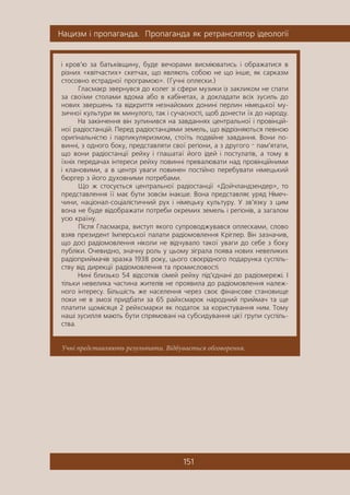 Íàöèçì ³ ïðîïàãàíäà. Ïðîïàãàíäà ÿê ðåòðàíñëÿòîð ³äåîëîã³¿
151
Учні представляють результати. Відбувається обговорення.
³ êðîâ’þ çà áàòüê³âùèíó, áóäå âå÷îðàìè âèñì³þâàòèñü ³ îáðàæàòèñÿ â
ð³çíèõ «êâ³ò÷àñòèõ» ñêåò÷àõ, ùî ÿâëÿþòü ñîáîþ íå ùî ³íøå, ÿê ñàðêàçì
ñòîñîâíî åñòðàäíî¿ ïðîãðàìîþ». (Ãó÷í³ îïëåñêè.)
Ãëàñìàºð çâåðíóâñÿ äî êîëåã ç³ ñôåðè ìóçèêè ³ç çàêëèêîì íå ñïàòè
çà ñâî¿ìè ñòîëàìè âäîìà àáî â êàá³íåòàõ, à äîêëàäàòè âñ³õ çóñèëü äî
íîâèõ çâåðøåíü òà â³äêðèòòÿ íåçíàéîìèõ äîíèí³ ïåðëèí í³ìåöüêî¿ ìó-
çè÷íî¿ êóëüòóðè ÿê ìèíóëîãî, òàê ³ ñó÷àñíîñò³, ùîá äîíåñòè ¿õ äî íàðîäó.
Íà çàê³í÷åííÿ â³í çóïèíèâñÿ íà çàâäàííÿõ öåíòðàëüíî¿ ³ ïðîâ³íö³é-
íî¿ ðàä³îñòàíö³é. Ïåðåä ðàä³îñòàíö³ÿìè çåìåëü, ùî â³äð³çíÿþòüñÿ ïåâíîþ
îðèã³íàëüí³ñòþ ³ ïàðòèêóëÿðèçìîì, ñòî¿òü ïîäâ³éíå çàâäàííÿ. Âîíè ïî-
âèíí³, ç îäíîãî áîêó, ïðåäñòàâëÿòè ñâî¿ ðåã³îíè, à ç äðóãîãî — ïàì’ÿòàòè,
ùî âîíè ðàä³îñòàíö³¿ ðåéõó ³ ãëàøàòà¿ éîãî ³äåé ³ ïîñòóëàò³â, à òîìó â
¿õí³õ ïåðåäà÷àõ ³íòåðåñè ðåéõó ïîâèíí³ ïðåâàëþâàòè íàä ïðîâ³íö³éíèìè
³ êëàíîâèìè, à â öåíòð³ óâàãè ïîâèíåí ïîñò³éíî ïåðåáóâàòè í³ìåöüêèé
áþðãåð ç éîãî äóõîâíèìè ïîòðåáàìè.
Ùî æ ñòîñóºòüñÿ öåíòðàëüíî¿ ðàä³îñòàíö³¿ «Äîé÷ëàíäçåíäåð», òî
ïðåäñòàâëåííÿ ¿¿ ìàº áóòè çîâñ³ì ³íàêøå. Âîíà ïðåäñòàâëÿº óðÿä Í³ìå÷-
÷èíè, íàö³îíàë-ñîö³àë³ñòè÷íèé ðóõ ³ í³ìåöüêó êóëüòóðó. Ó çâ’ÿçêó ç öèì
âîíà íå áóäå â³äîáðàæàòè ïîòðåáè îêðåìèõ çåìåëü ³ ðåã³îí³â, à çàãàëîì
óñþ êðà¿íó.
Ï³ñëÿ Ãëàñìàºðà, âèñòóï ÿêîãî ñóïðîâîäæóâàâñÿ îïëåñêàìè, ñëîâî
âçÿâ ïðåçèäåíò ²ìïåðñüêî¿ ïàëàòè ðàä³îìîâëåííÿ Êð³ãëåð. Â³í çàçíà÷èâ,
ùî äîñ³ ðàä³îìîâëåííÿ í³êîëè íå â³ä÷óâàëî òàêî¿ óâàãè äî ñåáå ç áîêó
ïóáë³êè. Î÷åâèäíî, çíà÷íó ðîëü ó öüîìó ç³ãðàëà ïîÿâà íîâèõ íåâåëèêèõ
ðàä³îïðèéìà÷³â çðàçêà 1938 ðîêó, öüîãî ñâîºð³äíîãî ïîäàðóíêà ñóñï³ëü-
ñòâó â³ä äèðåêö³¿ ðàä³îìîâëåííÿ òà ïðîìèñëîâîñò³.
Íèí³ áëèçüêî 54 â³äñîòê³â ñ³ìåé ðåéõó ï³ä’ºäíàí³ äî ðàä³îìåðåæ³. ²
ò³ëüêè íåâåëèêà ÷àñòèíà æèòåë³â íå ïðîÿâèëà äî ðàä³îìîâëåííÿ íàëåæ-
íîãî ³íòåðåñó. Á³ëüø³ñòü æå íàñåëåííÿ ÷åðåç ñâîº ô³íàíñîâå ñòàíîâèùå
ïîêè íå â çìîç³ ïðèäáàòè çà 65 ðàéõñìàðîê íàðîäíèé ïðèéìà÷ òà ùå
ïëàòèòè ùîì³ñÿöÿ 2 ðåéõñìàðêè ÿê ïîäàòîê çà êîðèñòóâàííÿ íèì. Òîìó
íàø³ çóñèëëÿ ìàþòü áóòè ñïðÿìîâàí³ íà ñóáñèäóâàííÿ ö³º¿ ãðóïè ñóñï³ëü-
ñòâà.
 