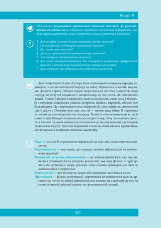 160
Ðîçä³ë 9
Тексти промов Сталіна і Гітлера були спрямовані на широку народну ау-
диторію, з метою мобілізації народу на війну, подолання сумнівів, недові-
ри, тривоги, страху. Обидва лідери зверталися до системи цінностей свого
народу, до почуття відданості і патріотизму, до тих речей, які об’єднують
людей. Кожен з лідерів підкреслює свою унікальність, свою роль у бороть-
бі з ворогом, підкреслює єдність інтересів, вірність народові, дбання про
батьківщину. Це супроводжується відкритістю і доступністю, створенням
ілюзії діалогу. Основна мета цих текстів — пропаганда війни, її підтримка
та заклик до самовідданої участі народу. Також їх можна визначити як засіб
маніпуляції. Використовуючи меседж патріотизму, почуття власної гіднос-
ті та власної правоти автори текстів вдалися до маніпулювання суспільною
свідомістю народу. Тобто ці звернення стали засобом масової пропаганди,
що втілилася в конфлікті світового масштабу.
Радіо — це спосіб передавання інформації на відстань за допомогою радіо-
хвиль.
Радіомовлення — мас-медіа, що передає звукову інформацію на необме-
жені аудиторії.
Меседж або ключове повідомлення — це найважливіша ідея, яку має ви-
нести з публікації, блогу, інтерв'ю, репортажу, ток-шоу, фільму, літератур-
ного або музичного твору, реклами тощо цільова аудиторія, для якої це
повідомлення створюється.
Маніпуляція — акт впливу на людей або приховане керування ними.
Пропаганда — форма комунікації, спрямована на поширення фактів, ар-
гументів, чуток та інших відомостей для впливу на суспільну думку на
користь певної спільної справи чи громадянської позиції.
Обговоріть результати критичного читання текстів: як розподі-
лилися позначки, чи всі однаково сприйняли прочитану інформацію, що
було загальнозрозуміле, а що суперечило вашим уявленням і знанням.
1. Які меседжі (основні думки) містять обидва тексти?
2. На яку цільову аудиторію направлені тексти?
3. Яка мета цих текстів?
4. До яких цінностей апелюють автори текстів?
5. Чиї інтереси підтримують тексти?
6. Які слова використовуються для створення емоційного забарвлення
тексту з метою його психологічного впливу на слухача.
7. Що спільного і що відмінного ви побачили у текстах.
 
