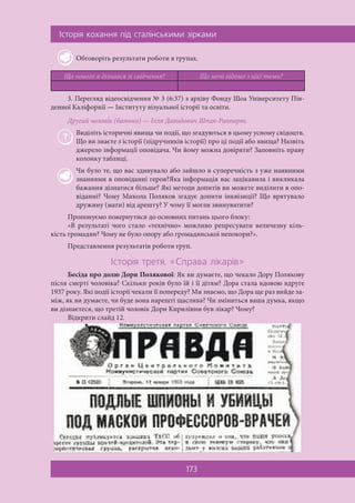 ²ñòîð³ÿ êîõàííÿ ï³ä ñòàë³íñüêèìè ç³ðêàìè
173
Обговоріть результати роботи в групах.
Що нового я дізнався зі свідчення? Що мені відомо з цієї теми?
3. Перегляд відеосвідчення № 3 (6:37) з архіву Фонду Шоа Університету Пів-
денної Каліфорнії — Інституту візуальної історії та освіти.
Другий чоловік (батько) — Ілля Давидович Шпак-Раппорт.
Виділіть історичні явища чи події, що згадуються в цьому усному свідоцтв.
Що ви знаєте з історії (підручників історії) про ці події або явища? Назвіть
джерело інформації оповідача. Чи йому можна довіряти? Заповніть праву
колонку таблиці.
Чи було те, що вас здивувало або зайшло в суперечність з уже наявними
знаннями в оповіданні героя?Яка інформація вас зацікавила і викликала
бажання дізнатися більше? Які методи допитів ви можете виділити в опо-
віданні? Чому Микола Поляков згадує допити інквізиції? Що врятувало
дружину (мати) від арешту? У чому її могли звинуватити?
Пропонуємо повернутися до основних питань цього блоку:
«В результаті чого стало «технічно» можливо репресувати величезну кіль-
кість громадян? Чому не було опору або громадянської непокори?».
Представлення результатів роботи груп.
²ñòîð³ÿ òðåòÿ. «Ñïðàâà ë³êàð³â»
Бесіда про долю Дори Полякової: Як ви думаєте, що чекало Дору Полякову
після смерті чоловіка? Скільки років було їй і її дітям? Дора стала вдовою вдруге
1937 року. Які події історії чекали її попереду? Ми знаємо, що Дора ще раз вийде за-
між, як ви думаєте, чи буде вона нарешті щаслива? Чи зміниться ваша думка, якщо
ви дізнаєтеся, що третій чоловік Дори Кирилівни був лікар? Чому?
Відкрити слайд 12.
 