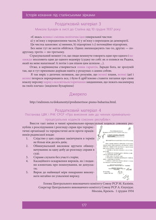 ²ñòîð³ÿ êîõàííÿ ï³ä ñòàë³íñüêèìè ç³ðêàìè
177
Ðîçäàòêîâèé ìàòåð³àë 3
Ìèêîëà Áóõàð³í â ëèñò³ äî Ñòàë³íà â³ä 10 ãðóäíÿ 1937 ðîêó:
«Є якась велика і смілива політична ідея генеральної чистки:
а) у зв’язку з передвоєнним часом, b) у зв’язку з переходом до демократії.
Ця чистка захоплює: а) винних, b) підозрілих і с) потенційно підозрілих.
Без мене тут не могли обійтися. Одних знешкоджують так-то, других — по-
другому, третіх — по-третьому.
Страхувальний момент і те, що люди неминуче говорять одне про одного і на-
завжди поселяють одне до одного недовіру (суджу по собі: як я озлився на Радека,
який на мене напатякав! А потім і сам пішов цим шляхом ...).
Отже, в керівництва створюється повна гарантія. Заради бога, не зрозумій
так, що я тут приховано дорікаю навіть у роздумах з самим собою.
Я так виріс з дитячих пелюшок, що розумію, що великі плани, великі ідеї і
великі інтереси перекривають все, і було б дріб’язково ставити питання про свою
власну персону поряд з всесвітньоісторичними завданнями, що лежать насамперед
на твоїх плечах» (виділено Бухаріним)
Äæåðåëî
http://stalinism.ru/dokumentyi/predsmertnoe-pismo-buharina.html.
Ðîçäàòêîâèé ìàòåð³àë 4
Ïîñòàíîâà ÖÂÊ ³ ÐÍÊ ÑÐÑÐ «Ïðî âíåñåííÿ çì³í äî ÷èííèõ êðèì³íàëüíî-
ïðîöåñóàëüíèõ êîäåêñ³â ñîþçíèõ ðåñïóáë³ê»:
Внести такі зміни в чинні кримінально-процесуальні кодекси союзних рес-
публік з розслідування і розгляду справ про терорис-
тичні організації та терористичні акти проти праців-
ників радянської влади:
1. Слідство у цих справах закінчувати в термін
не більш ніж десять днів;
2. Обвинувальний висновок вручати обвину-
вачуваним за одну добу до розгляду справи в
суді;
3. Справи слухати без участі сторін;
4. Касаційного оскарження вироків, як і подан-
ня клопотань про помилування, не допуска-
ти;
5. Вирок до найвищої міри покарання викону-
вати негайно по ухваленні вироку.
Голова Центрального виконавчого комітету Союзу РСР М. Калінін.
Секретар Центрального виконавчого комітету Союзу РСР А. Єнукідзе.
Москва, Кремль. 1 грудня 1934
 