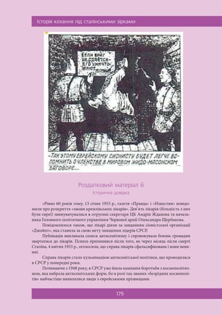 ²ñòîð³ÿ êîõàííÿ ï³ä ñòàë³íñüêèìè ç³ðêàìè
179
Ðîçäàòêîâèé ìàòåð³àë 6
²ñòîðè÷íà äîâ³äêà
«Рівно 60 років тому, 13 січня 1953 р., газети «Правда» і «Известия» повідо-
мили про розкриття «змови кремлівських лікарів». Дев’ять лікарів (більшість з них
були євреї) звинувачувалися в отруєнні секретаря ЦК Андрія Жданова та началь-
ника Головного політичного управління Червоної армії Олександра Щербакова.
Повідомлялося також, що лікарі діяли за завданням сіоністської організації
«Джойнт», яка ставила за свою мету знищення лідерів СРСР.
Публікація викликала сплеск антисемітизму і спровокувала боязнь громадян
звертатися до лікарів. Психоз припинився після того, як через місяць після смерті
Сталіна, 4 квітня 1953 р., оголосили, що справа лікарів сфальсифікована і вони неви-
нні.
Справа лікарів стало кульмінацією антисемітської політики, що проводилася
в СРСР у попередні роки.
Починаючи з 1948 року, в СРСР уже йшла кампанія боротьби з космополітиз-
мом, яка набрала антисемітських форм, бо в ролі так званих «безрідних космополі-
тів» найчастіше виявлялися люди з єврейськими прізвищами.
 