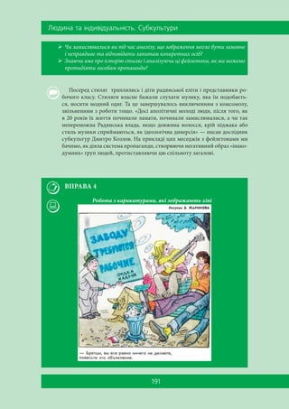 Ëþäèíà òà ³íäèâ³äóàëüí³ñòü. Ñóáêóëüòóðè
191
 Чи замислювалися ви під час аналізу, що зображення могло бути замовне
і неправдиве та відповідати запитам конкретних осіб?
 Знаючи вже про історію стиляг і аналізуючи ці фейлетони, як ми можемо
протидіяти засобам пропаганди?
Посеред стиляг траплялись і діти радянської еліти і представники ро-
бочого класу. Стиляги власне бажали слухати музику, яка їм подобаєть-
ся, носити модний одяг. Та це завершувалось виключенням з комсомолу,
звільненням з роботи тощо. «Досі аполітичні молоді люди, після того, як
в 20 років їх життя починали ламати, починали замислювалися, а чи так
непереможна Радянська влада, якщо довжина волосся, крій піджака або
стиль музики сприймаються, як ідеологічна диверсія» — писав дослідник
субкультур Дмитро Козлов. На прикладі цих меседжів з фейлетонами ми
бачимо, як діяла система пропаганди, створюючи негативний образ «інако-
думних» груп людей, протиставляючи цю спільноту загалові.
ВПРАВА 4
Робота з карикатурами, які зображають хіпі
 