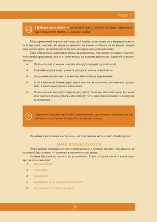 Ðîçä³ë 1
20
Медіаграмотний користувач знає, як і навіщо конструюється медіареальність
та її меседжі, розуміє, як медіа впливають на нього особисто та на інших людей,
вміє застосувати ці знання не лише для декодування медіаконтенту.
Така обізнаність допомагає йому, залишаючись частиною сучасного насиче-
ного медіасередовища, все ж утримуючись на власних цінностях, адже він усвідом-
лює що:
 Медіамеседжі створює людина або група людей (організація).
 Кожний меседж конструюють для досягнення певної мети.
 Будь-який меседж містить погляд або систему переконань.
 Різні люди можуть інтерпретувати меседжі по-різному, залежно від середо-
вищ, в яких вони росли і навчалися.
 Медіамеседжі використовують для здобуття влади або контролю. Це може
стосуватися думок, рішень або вибору того, над ким ця влада чи контроль
встановлені.
Розвиток критичного мислення — не підсумкова мета, а постійний процес.
ÀÍÀË²Ç ÌÅÄ²ÀÒÅÊÑÒ²Â
Формування медіаграмотності відбувається у процесі аналізу медіатексту, де
основний інструмент — навички критичного мислення.
Єдиних підходів до аналізу не розроблено. Один з планів аналізу характери-
зує такі компоненти:
 вид мас-медіа;
 категорію;
 медіамову;
 аудиторію; мету медіаповідомлення;
 відповідність цілям і засобам.
Цільова аудиторія — це великі групи людей, на яких спрямова-
на діяльність того чи іншого медіа.
Наведіть можливі приклади застосування критичного мислення на за-
няттях з суспільних дисциплін у старших класах.
 