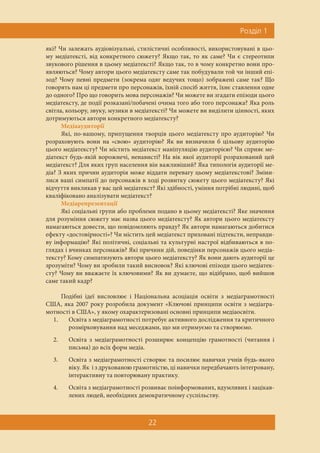 Ðîçä³ë 1
22
які? Чи залежать аудіовізуальні, стилістичні особливості, використовувані в цьо-
му медіатексті, від конкретного сюжету? Якщо так, то як саме? Чи є стереотипи
звукового рішення в цьому медіатексті? Якщо так, то в чому конкретно вони про-
являються? Чому автори цього медіатексту саме так побудували той чи інший епі-
зод? Чому певні предмети (зокрема одяг ведучих тощо) зображені саме так? Що
говорять нам ці предмети про персонажів, їхній спосіб життя, їхнє ставлення одне
до одного? Про що говорить мова персонажів? Чи можете ви згадати епізоди цього
медіатексту, де події розказані/побачені очима того або того персонажа? Яка роль
світла, кольору, звуку, музики в медіатексті? Чи можете ви виділити цінності, яких
дотримуються автори конкретного медіатексту?
Медіааудиторії
Які, по-вашому, припущення творців цього медіатексту про аудиторію? Чи
розраховують вони на «свою» аудиторію? Як ви визначили б цільову аудиторію
цього медіатексту? Чи містить медіатекст маніпуляцію аудиторією? Чи сприяє ме-
діатекст будь-якій ворожнечі, ненависті? На вік якої аудиторії розрахований цей
медіатекст? Для яких груп населення він важливіший? Яка типологія аудиторії ме-
діа? З яких причин аудиторія може віддати перевагу цьому медіатекстові? Зміни-
лися ваші симпатії до персонажів в ході розвитку сюжету цього медіатексту? Які
відчуття викликав у вас цей медіатекст? Які здібності, уміння потрібні людині, щоб
кваліфіковано аналізувати медіатекст?
Медіарепрезентації
Які соціальні групи або проблеми подано в цьому медіатексті? Яке значення
для розуміння сюжету має назва цього медіатексту? Як автори цього медіатексту
намагаються довести, що повідомляють правду? Як автори намагаються добитися
ефекту «достовірності»? Чи містить цей медіатекст приховані підтексти, неправди-
ву інформацію? Які політичні, соціальні та культурні настрої відбиваються в по-
глядах і вчинках персонажів? Які причини дій, поведінки персонажів цього медіа-
тексту? Кому симпатизують автори цього медіатексту? Як вони дають аудиторії це
зрозуміти? Чому ви зробили такий висновок? Які ключові епізоди цього медіатек-
сту? Чому ви вважаєте їх ключовими? Як ви думаєте, що відібрано, щоб вийшов
саме такий кадр?
Подібні ідеї висловлює і Національна асоціація освіти з медіаграмотності
США, яка 2007 року розробила документ «Ключові принципи освіти з медіагра-
мотності в США», у якому охарактеризовані основні принципи медіаосвіти.
1. Освіта з медіаграмотності потребує активного дослідження та критичного
розмірковування над меседжами, що ми отримуємо та створюємо.
2. Освіта з медіаграмотності розширює концепцію грамотності (читання і
письма) до всіх форм медіа.
3. Освіта з медіаграмотності створює та посилює навички учнів будь-якого
віку. Як і з друкованою грамотністю, ці навички передбачають інтегровану,
інтерактивну та повторювану практику.
4. Освіта з медіаграмотності розвиває поінформованих, вдумливих і зацікав-
лених людей, необхідних демократичному суспільству.
 
