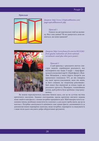 Ðîçä³ë 2
28
Приклади
Джерело: http://www.123opticalillusions.com/
pages/opticalillusions41.php.
Приклад 1
Гляньте на дві вертикальні лінії на малюн-
ку. Яка з них довша? Чи ви здивуєтеся, коли ви-
явиться, що вони однакові?
Джерело: http://www.france24.com/en/20131202-
front-gauche-melenchon-tf1-front-national-
recruitment-canal-plus-nkm-paris-poster/.
Приклад 2
А цей приклад з «реального життя» ілю-
струє недолік сприймання реальності, яку
відтворюють мас-медіа. У кадрі — лідер фран-
цузької ультралівої партії «Лівий фронт» Жан-
Люк Меланшон, у якого беруть інтерв’ю для
приватного телеканалу TF1, де він говорить
від імені протестувальників, яких він вивів,
за його словами, на «податкову революцію».
Цей сюжет був відзнятий за кілька годин до
реального протесту. Ймовірно, телевізійники
хотіли, щоб робота була зроблена і підстраху-
валися.
Як можна пересвідчитися, важливо бачити щось, але це не суттєва частина
критичного мислення. Завдяки спогляданню, здатна критично мислити людина
може знайти нові факти, з якими потрібно працювати далі. Щоб використати їх на-
лежним чином, необхідно помістити їх у контекст, а для цього треба знати, що це за
контекст. Потрібно аналізувати й оцінювати саме наявні факти, доповнювати їх за
допомогою інших перевірних запитань; якщо потрібно, перевіряти та зважувати їх
і лише після цього висувати добре обґрунтовані аргументи.
 