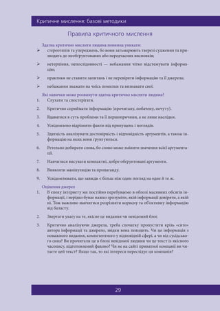 Êðèòè÷íå ìèñëåííÿ: áàçîâ³ ìåòîäèêè
29
Ïðàâèëà êðèòè÷íîãî ìèñëåííÿ
Здатна критично мислити людина повинна уникати:
 стереотипів та упереджень, бо вони затьмарюють тверезі судження та при-
зводять до необґрунтованих або передчасних висновків;
 нетерпіння, непослідовності — небажання чітко відстежувати інформа-
цію;
 практики не ставити запитань і не перевіряти інформацію та її джерела;
 небажання зважати на чиїсь помилки та визнавати свої.
Які навички може розвинути здатна критично мислити людина?
1. Слухати та спостерігати.
2. Критично сприймати інформацію (прочитану, побачену, почуту).
3. Вдаватися в суть проблеми та її першопричини, а не лише наслідки.
4. Усвідомлено відрізняти факти від припущень і поглядів.
5. Здатність аналізувати достовірність і відповідність аргументів, а також ін-
формацію на яких вони ґрунтуються.
6. Ретельно добирати слова, бо слово може змінити значення всієї аргумента-
ції.
7. Навчитися висувати компактні, добре обґрунтовані аргументи.
8. Виявляти маніпуляцію та пропаганду.
9. Усвідомлювати, що завжди є більш ніж один погляд на одне й те ж.
Оцінення джерел
1. В епоху інтернету ми постійно перебуваємо в облозі масивних обсягів ін-
формації, і нерідко буває важко зрозуміти, якій інформації довіряти, а якій
ні. Тож важливо навчитися розрізняти корисну та об'єктивну інформацію
від баласту.
2. Звертати увагу на те, якісне це видання чи невідомий блог.
3. Критично аналізуючи джерела, треба спочатку пропустити крізь «сито»
автора інформації та джерело, звідки вона походить. Чи це інформація з
поважного видання, компетентного у відповідній сфері, а чи від сусідсько-
го сина? Ви прочитали це в блозі невідомої людини чи це текст із якісного
часопису, підготовлений фахово? Чи не на сайті приватної компанії ви чи-
таєте цей текст? Якщо так, то які інтереси переслідує ця компанія?
 