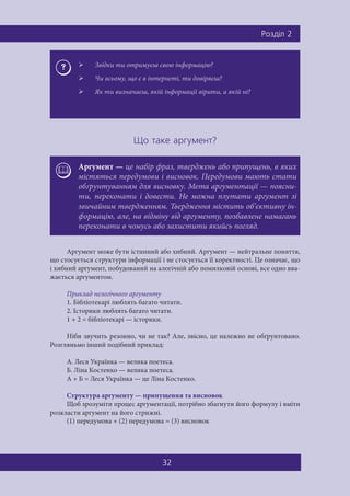 Ðîçä³ë 2
32
Ùî òàêå àðãóìåíò?
Аргумент може бути істинний або хибний. Аргумент — нейтральне поняття,
що стосується структури інформації і не стосується її коректності. Це означає, що
і хибний аргумент, побудований на алогічній або помилковій основі, все одно вва-
жається аргументом.
Приклад нелогічного аргументу
1. Бібліотекарі люблять багато читати.
2. Історики люблять багато читати.
1 + 2 = бібліотекарі — історики.
Ніби звучить резонно, чи не так? Але, звісно, це належно не обґрунтовано.
Розгляньмо інший подібний приклад:
A. Леся Українка — велика поетеса.
Б. Ліна Костенко — велика поетеса.
A + Б = Леся Українка — це Ліна Костенко.
Структура аргументу — припущення та висновок
Щоб зрозуміти процес аргументації, потрібно збагнути його формулу і вміти
розкласти аргумент на його стрижні.
(1) передумова + (2) передумова = (3) висновок
 Звідки ти отримуєш свою інформацію?
 Чи всьому, що є в інтернеті, ти довіряєш?
 Як ти визначаєш, якій інформації вірити, а якій ні?
Аргумент — це набір фраз, тверджень або припущень, в яких
містяться передумови і висновок. Передумови мають стати
обґрунтуванням для висновку. Мета аргументації — поясни-
ти, переконати і довести. Не можна плутати аргумент зі
звичайним твердженням. Твердження містить об’єктивну ін-
формацію, але, на відміну від аргументу, позбавлене намагань
переконати в чомусь або захистити якийсь погляд.
 