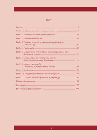3
Çì³ñò
Вступ......................................................................................................................... 5
Розділ 1. Медіа, медіаосвіта і медіаграмотність ............................................. 9
Розділ 2. Критичне мислення: базові методики............................................... 25
Розділ 3. Новинна грамотність.......................................................................... 37
Розділ 4. Україна в боротьбі за національну незалежність
у 1917-1920 рр. ....................................................................................... 67
Розділ 5. Українізація ............................................................................................ 89
Розділ 6. Геноцид, якого не було. Що не помітили радянські ЗМІ:
голодомор в Україні................................................................................ 97
Розділ 7. Світова війна для українського народу:
поміж тоталітарними ідеологіями ................................................ 115
Розділ 8. Нацизм і пропаганда.
Пропаганда як ретранслятор ідеології ........................................... 135
Розділ 9. Конфлікти ............................................................................................ 155
Розділ 10. Історія кохання під сталінськими зірками ................................. 165
Розділ 11. Людина та індивідуальність. Субкультури................................. 181
Відомості про авторів........................................................................................ 198
Ілюстрації............................................................................................................. 199
Про Академію української преси ....................................................................... 200
 
