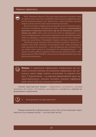 Íîâèííà ãðàìîòí³ñòü
41
Основні характеристики новини — оперативність, актуальність, суспільна
значущість або інтерес, об’єктивність, достовірність, специфічність побудови ін-
формаційного повідомлення.
Новини повинні бути сформульовані стисло, чітко та без коментарів і відпо-
відати на п’ять основних питань — хто? що? коли? де? як?
Події Революції гідності в 2014 році міцно прикували мільйони людей
до стрічок новин, змусили їх цілодобово відстежувати інформацію прак-
тично в режимі реального часу. Багато хто з наших громадян, можливо,
вперше в своєму житті став таким залежним від новин.
Як ніколи гостро, в українському суспільстві постало питання журна-
лістських стандартів, відповідальних медіа і водночас компетентного,
грамотного осмислення всього того, про що ми дізнаємося з різнома-
нітних мас-медіа. Адже часто-густо їхня мета не інформувати, а, на-
впаки, дезінформувати, запустити неправдиву, так звану фейкову інфор-
мацію, як, приміром, у горезвісному репортажі на російському «Першому»
каналі про «розіп’ятого» Нацгвардією України хлопчика у Слов’янську.
«Вивчення впливу новинних медіа (і медійних меседжів у цілому) на іс-
торичні події, уряд і політику, на міжнародні події і нашу культуру, на
наше розуміння всіх цих речей — таке центральне для суспільних наук,
що навіть важко уявити їх викладання без медіаграмотності», — до
такого висновку дійшли керівники Національної асоціації освіти з меді-
аграмотності США (NAMLE), підсумовуючи двадцятилітній шлях аме-
риканської медіаосвіти.
Новина — оперативне інформаційне повідомлення, яке міс-
тить суспільно важливу та актуальну інформацію, що сто-
сується певної сфери життя суспільства чи окремих його
груп. У журналістиці — це окремий інформаційний жанр, що
характеризується стислим викладом ключової інформації
щодо певної події, яка сталася нещодавно.
 Як ви розумієте ці характеристики?
 
