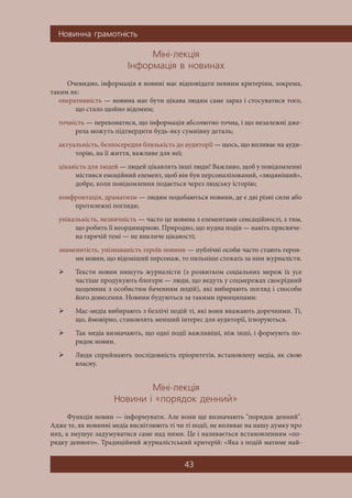 Íîâèííà ãðàìîòí³ñòü
43
Ì³í³-ëåêö³ÿ
²íôîðìàö³ÿ â íîâèíàõ
Очевидно, інформація в новині має відповідати певним критеріям, зокрема,
таким як:
оперативність — новина має бути цікава людям саме зараз і стосуватися того,
що стало щойно відомим;
точність — переконатися, що інформація абсолютно точна, і що незалежні дже-
рела можуть підтвердити будь-яку сумнівну деталь;
актуальність, безпосередня близькість до аудиторії — щось, що впливає на ауди-
торію, на її життя, важливе для неї;
цікавість для людей — людей цікавлять інші люди! Важливо, щоб у повідомленні
містився емоційний елемент, щоб він був персоналізований, «людяніший»,
добре, коли повідомлення подається через людську історію;
конфронтація, драматизм — людям подобаються новини, де є дві різні сили або
протилежні погляди;
унікальність, незвичність — часто це новина з елементами сенсаційності, з тим,
що робить її неординарною. Природно, що нудна подія — навіть присвяче-
на гарячій темі — не викличе цікавості;
знаменитість, упізнаваність героїв новини — публічні особи часто стають героя-
ми новин, що відоміший персонаж, то пильніше стежать за ним журналісти.
 Тексти новин пишуть журналісти (з розвитком соціальних мереж їх усе
частіше продукують блогери — люди, що ведуть у соцмережах своєрідний
щоденник з особистим баченням подій), які вибирають погляд і способи
його донесення. Новини будуються за такими принципами:
 Мас-медіа вибирають з безлічі подій ті, які вони вважають доречними. Ті,
що, ймовірно, становлять менший інтерес для аудиторії, ігноруються.
 Так медіа визначають, що одні події важливіші, ніж інші, і формують по-
рядок новин.
 Люди сприймають послідовність пріоритетів, встановлену медіа, як свою
власну.
Ì³í³-ëåêö³ÿ
Íîâèíè ³ «ïîðÿäîê äåííèé»
Функція новин — інформувати. Але вони ще визначають "порядок денний".
Адже те, як новинні медіа висвітлюють ті чи ті події, не впливає на нашу думку про
них, а змушує задумуватися саме над ними. Це і називається встановленням «по-
рядку денного». Традиційний журналістський критерій: «Яка з подій матиме най-
 
