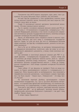 50
Ðîçä³ë 3
Ïîëîæåííÿ ïðî ÍÀÒÎ-âîðîãà ïðîõîäèòü êð³çü óâåñü òåêñò äî-
êóìåíòà. Íà öüîìó â³éñüêîâ³ ñïåöè ³ ðîáëÿòü ñâî¿ âèñíîâêè.
Íå ìàþ ï³äñòàâ ñóìí³âàòèñÿ ó ¿õí³õ ïðîôåñ³éíèõ çíàííÿõ ùîäî
ïèòàíü âîºííèõ ñòðàòåã³é, òàêòèê, òåõíîëîã³é, àëå òàêî¿ íàóêè ÿê «òåê-
ñòîëîã³ÿ» âîíè ÿâíî íå â÷èëè.
Ðîçä³ë 12 ìîñêîâñüêî¿ âîºííî¿ äîêòðèíè ïðèñâÿ÷åíèé âèçíà-
÷åííþ: «Îñíîâí³ çîâí³øí³ âîºíí³ çàãðîçè».
Òàê îò, îäí³ºþ ç îñíîâíèõ çîâí³øí³õ âîºííèõ çàãðîç äëÿ ÐÔ ï³ñ-
ëÿ 2014 ðîêó º: «Óñòàíîâëåíèå â ãîñóäàðñòâàõ, ñîïðåäåëüíûõ ñ Ðîñ-
ñèéñêîé Ôåäåðàöèåé, ðåæèìîâ, â òîì ÷èñëå è â ðåçóëüòàòå ñâåðæå-
íèÿ ëåãèòèìíûõ îðãàíîâ ãîñóäàðñòâåííîé âëàñòè, ïîëèòèêà êîòîðûõ
óãðîæàåò èíòåðåñàì Ðîññèéñêîé Ôåäåðàöèè».
Çâ³ñíî, íå îáîâ’ÿçêîâî ìàòè ñïåö³àëüí³ çíàííÿ ³ç âîºííî¿ ñïðà-
âè, ùîáè çáàãíóòè, ïðî êîãî ñàìå ³ç «ñîïðåäåëüíûõ ãîñóäàðñòâ»
éäåòüñÿ. Ãàäàþ, òóò óñ³ì óñå ÿñíî. Äî òîãî æ, ïîáîþâàííÿ ìîñêàë³â
ïåðåä çàãðîçîþ, ùî éäå â³ä «ñîïðåäåëüíèêîâ», ðîçëèòå ïî âñ³õ ðîç-
ä³ëàõ äîêóìåíòà.
Àëå æ áî öå íå ïóáë³öèñòèêà, íå ðèòîðèêà òåëåæóðíàë³ñòèêè,
íå òâåðäæåííÿ ð³çíîìàí³òíèõ ïîë³òè÷íèõ çàÿâ. Öå ìîâà ÷è íå íàé-
ñåðéîçí³øîãî äåðæàâíîãî äîêóìåíòà, ó ÿêîìó ñëîâî âèêëèêàº êîí-
êðåòíó ä³þ!
Ùî âèïëèâàº ³ç êîíñòàòàö³¿ ðåàëüíî¿ çàãðîçè äëÿ ÐÔ? Ó ñó-
ñ³äí³é äåðæàâ³ — «ñîïðåäåëüíîì ãîñóäàðñòâå», — êàæóòü òåïåð óæå
¿õí³ ïîë³òèêè. Äî âëàäè ïðèéøëà «âîºííà õóíòà», âîíè æ — ôàøèñ-
òè, áàíäåð³âö³, çàõîïèëà âëàäó íåçàêîííî — âíàñë³äîê «ñâåðæåíèÿ
ëåãèòèìíûõ îðãàíîâ ãîñóäàðñòâåííîé âëàñòè». ² òåïåð öå ñîïðåä-
åëüíîå ãîñóäàðñòâî» ³ éîãî âëàäà «óãðîæàåò èíòåðåñàì Ðîññèéñêîé
Ôåäåðàöèè».
Ñàìî ñîáîþ: «Ó íàñ ôàøèçì íå ïðîéäåò»! Ðîñ³ÿ íå ìîæå î÷³-
êóâàòè, ÿê áóäóòü ðåàë³çîâóâàòèñÿ «çàãðîçè» ³ç «ñîïðåäåëüíîãî ãî-
ñóäàðñòâà». Âîíà çìóøåíà ä³ÿòè íà âèïåðåäæåííÿ, òàêà ìîæëèâ³ñòü
ïåðåäáà÷åíà âîºííîþ äîêòðèíîþ, ³ çàõîïëþâàòè ñóñ³äíþ òåðèòîð³þ,
ÿêà ³ òàê áóëà íàøîþ — «Êðûì íàø», «Íîâîðîññèÿ» — ýòî âåäü ïðî-
ñòî Ðîññèÿ».
Íà çàõîïëåí³é òåðèòîð³¿ Äîíáàñó îðãàí³çîâóâàòè «ñîâñåì
íåçàâèñèìûå ãîñóäàðñòâà», íó, ³ ùî æ, ùî âîíè àáñîëþòíî íåñïðî-
ìîæí³ — í³ â ïðîìèñëîâî-ô³íàíñîâî-åêîíîì³÷íîìó, í³ â ïîë³òè÷íî-äè-
ïëîìàòè÷íîìó, í³ â ãóìàí³òàðíîìó, í³ íàâ³òü ó â³éñüêîâîìó àñïåêòàõ?
Ðîñ³ÿ äàñòü ñâîº â³éñüêî, íà÷èíèòü òåðèòîð³þ âîºííîþ òåõí³êîþ
(700 òàíê³â äëÿ ÄÍÐ — öå íå äð³áíèöÿ!), îðãàí³çóº âèøê³ë óáèâöü-
ïðîôåñ³îíàë³â, âèñèëàòèìå áåçêîíå÷í³ «ãóìêîíâî¿» ³ òàê äàë³ ³ òîìó
ïîä³áíå. Ïðîöåñ ï³øîâ…
À çàõ³äí³ ë³äåðè á³äêàþòüñÿ:
 