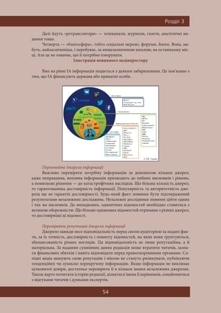 54
Ðîçä³ë 3
Далі йдуть «ретранслятори» — телеканали, журнали, газети, аналітичні ви-
дання тощо.
Четверта — «блогосфера», тобто соціальні мережі, форуми, блоги. Вона, ма-
буть, найзасміченіша, і перебуває, за вищезазначеною шкалою, на останньому міс-
ці. Але це не означає, що її потрібно ігнорувати.
Ілюстрація новинного медіапростору
Вже на рівні ІА інформація подається з деяким забарвленням. Це пов'язано з
тим, що ІА фінансують держава або приватні особи.
Порівнюйте джерела інформації
Важливо перевіряти потрібну інформацію за допомогою кількох джерел,
адже неправдива, неповна інформація призводить до хибних висновків і рішень,
а помилкові рішення — до катастрофічних наслідків. Що більша кількість джерел,
то гарантованіша достовірність інформації. Популярність та авторитетність дже-
рела ще не гарантія достовірності. Будь-який факт повинен бути підтверджений
результатами незалежних досліджень. Незалежні дослідники повинні дійти одних
і тих же висновків. До випадкових, одиничних відомостей необхідно ставитися з
великою обережністю. Що більше однакових відомостей отримано з різних джерел,
то достовірніші ці відомості.
Перевіряйте репутацію джерела інформації
Джерело завжди несе відповідальність перед своєю аудиторією за надані фак-
ти, за їх точність, достовірність і повноту відомостей, на яких вони ґрунтуються,
збалансованість різних поглядів. Ця відповідальність не лише репутаційна, а й
матеріальна. За надання сумнівних даних редакція може втратити читачів, зазна-
ти фінансових збитків і навіть відповідати перед правоохоронними органами. Со-
лідні медіа шанують свою репутацію і ніколи не стануть ризикувати, публікуючи
тенденційну чи зумисно перекручену інформацію. Якщо інформація не викликає
цілковитої довіри, достатньо перевірити її в кількох інших незалежних джерелах.
Також варто почитати історію редакції, дізнатися імена її керівників, ознайомитися
з відгуками читачів і думками експертів.
 