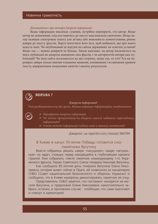 Íîâèííà ãðàìîòí³ñòü
55
Дізнавайтесь про автора джерела інформації
Якщо інформація викликає сумніви, потрібно перевірити, хто автор. Якщо
автор не зазначений, слід поставитись до тексту максимально скептично. Якщо ав-
тор залишає електронну пошту для зв’язку або можливість коментування, рівень
довіри до тексту зростає. Варто погуглити його ім’я, щоб побачити, що про нього
кажуть інші. Чи опубліковані ці відгуки на сайтах державних чи освітніх установ?
Якщо так — можна довіряти їм більше. Також важливо, чи автор посилається на
якісь публікації як джерела наведених ним фактів, і чи авторитетні автори цих пу-
блікацій? Чи інші сайти посилаються на цю сторінку, якщо так, то хто? Уся ця пе-
ревірка забере кілька хвилин клацання мишкою, копіювання і вставляння уривків
тексту, відправляння пошукових запитів і аналізу результатів.
ВПРАВА 7
Джерела інформації
Учні розбиваються на дві групи. Кожна отримує інформаційне повідомлення.
 Перевірити джерела інформації.
 Чи точно процитовано/чи джерело взагалі надавало оприлюднену
інформацію?
 З якою метою інформація подана саме в такому контексті?
Äæåðåëî: ua-reporter.com/novosti/166749
Â Êèåâå â êàíóí 70-ëåòèÿ Ïîáåäû ãîòîâèòñÿ ñíîñ
ïàìÿòíèêà Âàòóòèíó
Âëàñòè ñîáðàëèñü ðåøàòü ñàìóþ «íàñóùíóþ», ñàìóþ «àêòóàëü-
íóþ» èç çàäà÷, ñòîÿùèõ ïåðåä íàõîäÿùåéñÿ â ãëóáî÷àéøåì êðèçèñå
ñòðàíîé. Îíè ñîáðàëèñü ñíåñòè ïàìÿòíèê êîìàíäóþùåìó 1-ãî Óêðà-
èíñêîãî ôðîíòà, Ãåðîþ Ñîâåòñêîãî Ñîþçà ãåíåðàëó Íèêîëàþ Âàòóòèíó.
Êàê ñîîáùèëà 85-ëåòíÿÿ äî÷ü ãåíåðàëà Âàòóòèíà Åëåíà Íèêî-
ëàåâíà, êîòîðàÿ æèâåò ñåé÷àñ â Ïðàãå, åé ïîçâîíèëè èç êàíöåëÿðèè
ÑÍÁÎ (Ñîâåò íàöèîíàëüíîé áåçîïàñíîñòè è îáîðîíû Óêðàèíû) è
ñîîáùèëè, ÷òî â Êèåâå íàìåðåíû äåìîíòèðîâàòü ïàìÿòíèê åå îòöó.
Ïðåäñòàâèòåëü ÑÍÁÎ çàìåòèë, ÷òî ïîñòàìåíò íàõîäèòñÿ íà ìî-
ãèëå Âàòóòèíà, è ïðåäëîæèë Åëåíå Íèêîëàåâíå ñàìîñòîÿòåëüíî çà-
áðàòü îñòàíêè, â ïðîòèâíîì ñëó÷àå — ïîîáåùàë, ÷òî ñàìè âûêîïàþò
è îòâåçóò â êðåìàòîðèé.
 