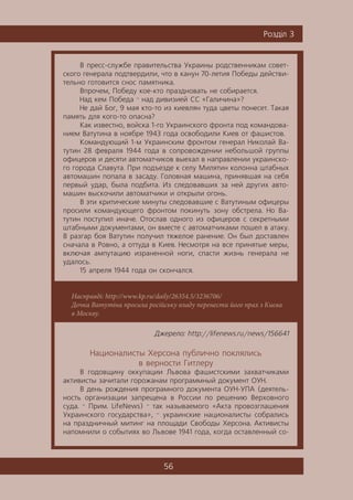 56
Ðîçä³ë 3
Насправді: http://www.kp.ru/daily/26354.5/3236706/
Дочка Ватутіна просила російську владу перенести його прах з Києва
в Москву.
Â ïðåññ-ñëóæáå ïðàâèòåëüñòâà Óêðàèíû ðîäñòâåííèêàì ñîâåò-
ñêîãî ãåíåðàëà ïîäòâåðäèëè, ÷òî â êàíóí 70-ëåòèÿ Ïîáåäû äåéñòâè-
òåëüíî ãîòîâèòñÿ ñíîñ ïàìÿòíèêà.
Âïðî÷åì, Ïîáåäó êîå-êòî ïðàçäíîâàòü íå ñîáèðàåòñÿ.
Íàä êåì Ïîáåäà — íàä äèâèçèåé ÑÑ «Ãàëè÷èíà»?
Íå äàé Áîã, 9 ìàÿ êòî-òî èç êèåâëÿí òóäà öâåòû ïîíåñåò. Òàêàÿ
ïàìÿòü äëÿ êîãî-òî îïàñíà?
Êàê èçâåñòíî, âîéñêà 1-ãî Óêðàèíñêîãî ôðîíòà ïîä êîìàíäîâà-
íèåì Âàòóòèíà â íîÿáðå 1943 ãîäà îñâîáîäèëè Êèåâ îò ôàøèñòîâ.
Êîìàíäóþùèé 1-ì Óêðàèíñêèì ôðîíòîì ãåíåðàë Íèêîëàé Âà-
òóòèí 28 ôåâðàëÿ 1944 ãîäà â ñîïðîâîæäåíèè íåáîëüøîé ãðóïïû
îôèöåðîâ è äåñÿòè àâòîìàò÷èêîâ âûåõàë â íàïðàâëåíèè óêðàèíñêî-
ãî ãîðîäà Ñëàâóòà. Ïðè ïîäúåçäå ê ñåëó Ìèëÿòèí êîëîííà øòàáíûõ
àâòîìàøèí ïîïàëà â çàñàäó. Ãîëîâíàÿ ìàøèíà, ïðèíÿâøàÿ íà ñåáÿ
ïåðâûé óäàð, áûëà ïîäáèòà. Èç ñëåäîâàâøèõ çà íåé äðóãèõ àâòî-
ìàøèí âûñêî÷èëè àâòîìàò÷èêè è îòêðûëè îãîíü.
Â ýòè êðèòè÷åñêèå ìèíóòû ñëåäîâàâøèå ñ Âàòóòèíûì îôèöåðû
ïðîñèëè êîìàíäóþùåãî ôðîíòîì ïîêèíóòü çîíó îáñòðåëà. Íî Âà-
òóòèí ïîñòóïèë èíà÷å. Îòîñëàâ îäíîãî èç îôèöåðîâ ñ ñåêðåòíûìè
øòàáíûìè äîêóìåíòàìè, îí âìåñòå ñ àâòîìàò÷èêàìè ïîøåë â àòàêó.
Â ðàçãàð áîÿ Âàòóòèí ïîëó÷èë òÿæåëîå ðàíåíèå. Îí áûë äîñòàâëåí
ñíà÷àëà â Ðîâíî, à îòòóäà â Êèåâ. Íåñìîòðÿ íà âñå ïðèíÿòûå ìåðû,
âêëþ÷àÿ àìïóòàöèþ èçðàíåííîé íîãè, ñïàñòè æèçíü ãåíåðàëà íå
óäàëîñü.
15 àïðåëÿ 1944 ãîäà îí ñêîí÷àëñÿ.
Äæåðåëî: http://lifenews.ru/news/156641
Íàöèîíàëèñòû Õåðñîíà ïóáëè÷íî ïîêëÿëèñü
â âåðíîñòè Ãèòëåðó
Â ãîäîâùèíó îêêóïàöèè Ëüâîâà ôàøèñòñêèìè çàõâàò÷èêàìè
àêòèâèñòû çà÷èòàëè ãîðîæàíàì ïðîãðàììíûé äîêóìåíò ÎÓÍ.
Â äåíü ðîæäåíèÿ ïðîãðàìíîãî äîêóìåíòà ÎÓÍ-ÓÏÀ (äåÿòåëü-
íîñòü îðãàíèçàöèè çàïðåùåíà â Ðîññèè ïî ðåøåíèþ Âåðõîâíîãî
ñóäà. — Ïðèì. LifeNews) — òàê íàçûâàåìîãî «Àêòà ïðîâîçãëàøåíèÿ
Óêðàèíñêîãî ãîñóäàðñòâà», — óêðàèíñêèå íàöèîíàëèñòû ñîáðàëèñü
íà ïðàçäíè÷íûé ìèòèíã íà ïëîùàäè Ñâîáîäû Õåðñîíà. Àêòèâèñòû
íàïîìíèëè î ñîáûòèÿõ âî Ëüâîâå 1941 ãîäà, êîãäà îñòàâëåííûé ñî-
 