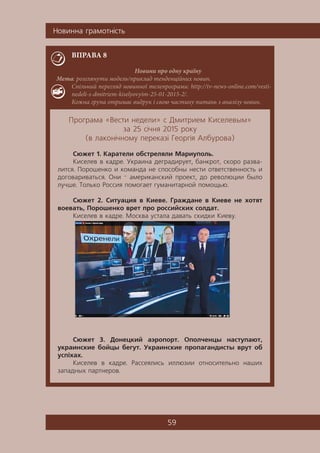 Íîâèííà ãðàìîòí³ñòü
59
ВПРАВА 8
Новини про одну країну
Мета: розглянути модель/приклад тенденційних новин.
Спільний перегляд новинної телепрограми: http://tv-news-online.com/vesti-
nedeli-s-dmitriem-kiselyovyim-25-01-2015-2/.
Кожна група отримає видрук і свою частину питань з аналізу новин.
Ïðîãðàìà «Âåñòè íåäåëè» ñ Äìèòðèåì Êèñåëåâûì»
çà 25 ñ³÷íÿ 2015 ðîêó
(â ëàêîí³÷íîìó ïåðåêàç³ Ãåîðã³ÿ Àëáóðîâà)
Ñþæåò 1. Êàðàòåëè îáñòðåëÿëè Ìàðèóïîëü.
Êèñåëåâ â êàäðå. Óêðàèíà äåãðàäèðóåò, áàíêðîò, ñêîðî ðàçâà-
ëèòñÿ. Ïîðîøåíêî è êîìàíäà íå ñïîñîáíû íåñòè îòâåòñòâåííîñòü è
äîãîâàðèâàòüñÿ. Îíè — àìåðèêàíñêèé ïðîåêò, äî ðåâîëþöèè áûëî
ëó÷øå. Òîëüêî Ðîññèÿ ïîìîãàåò ãóìàíèòàðíîé ïîìîùüþ.
Ñþæåò 2. Ñèòóàöèÿ â Êèåâå. Ãðàæäàíå â Êèåâå íå õîòÿò
âîåâàòü, Ïîðîøåíêî âðåò ïðî ðîññèéñêèõ ñîëäàò.
Êèñåëåâ â êàäðå. Ìîñêâà óñòàëà äàâàòü ñêèäêè Êèåâó.
Ñþæåò 3. Äîíåöêèé àýðîïîðò. Îïîë÷åíöû íàñòóïàþò,
óêðàèíñêèå áîéöû áåãóò. Óêðàèíñêèå ïðîïàãàíäèñòû âðóò îá
óñï³õàõ.
Êèñåëåâ â êàäðå. Ðàññåÿëèñü èëëþçèè îòíîñèòåëüíî íàøèõ
çàïàäíûõ ïàðòíåðîâ.
 