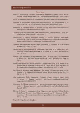 Íîâèííà ãðàìîòí³ñòü
65
Äæåðåëà
Беата Б., Бурмагін О., Патора Т., Хоменок О. Посібник з журналістських розслі-
дувань: Теорія та практика. — К.: “Друкарня Бізнесполіграф”, 2013. — 190 c
Вступ до новинної грамотності. — Режим доступу: http://www.aup.com.ua/books/hf/.
Гуменюк Л., Потапова В. Практична медіаграмотність для бібліотекарів. — К.:
ЦВП, АУП, 2015. — Режим доступу: http://aup.com.ua/books/mbm/.
Райнґолд Г. Детектор фігні. — Режим доступу: http://osvita.mediasapiens.ua/
mediaprosvita/mediaosvita/detektor_figni/.
Журналістське розслідування: навчальний посібник для початківців / За заг. ред.
Хоменка О. — Мелітополь, 2008. — 182 с.
Медіаосвіта в Швеції: початкова школа. — Режим доступу: http://www.
medialiteracy.org.ua/index.php/49-publikatsii-dlia-vchytelia-molodshykh-
klasiv/419-mediaosvita-v-shvetsii-pochatkova-shkola.html.
Луман Н. Реальність мас-медіа / За ред. Іванова В. та Мінакова М. — К.: Центр
вільної преси, 2010. — 158 с.
Медіаосвіта та медіаграмотність: підручник / Ред.-упор. В. Ф. Іванов, О. В. Во-
лошенюк; за науковою редакцією В. В. Різуна. — К.: Центр вільної преси,
2012. — 352 с.
Пошук і збір інформації: Навчальний посібник / За загал. ред. В. Ф. Іванова та
А. Коль. — К.: Академія української преси, Центр вільної преси, 2006. —
308 с.
Практична медіаосвіта: авторські уроки. Збірка / Ред.-упор. В. Ф. Іванов, О. В.
Волошенюк; за науковою редакцією В. В. Різуна та В. В. Літостанського. —
К.: Академія української преси, Центр вільної преси, 2013. — 447 с.
Рус-Моль Ш. Журналістика: Посібник / Пер. з нім. В. Климченко; наук. ред. В.
Іванов. — К.: Академія української преси, Центр вільної преси, 2013. —
343 с. — С. 79.
Сім орієнтирів ТСН: Скандали, Сенсації, Страх, Смерть, Секс, Сміх
і Гроші. — Режим доступу: http://www.telekritika.ua/media-corp/
redpolitics/2008-06-04/38798
Сухомлин Ю. Мовна толерантність у журналістському тексті: параметри кате-
горії. — Режим доступу: http://journlib.univ.kiev.ua/index.php?act=article
&article=2389.
Шейбе С., Рогоу Ф. Медіаграмотність: Підручник для вчителя / Сінді Шейбе,
Фейз Рогоу/ Перекл. з англ. С. Дьома; за загал. ред. В. Ф. Іванова, О. В. Во-
лошенюк. — К.: Академія української преси, Центр вільної преси. 2014. —
319 с. — С. 188.
http://uk.wikipedia.org/wiki/_факт.
 
