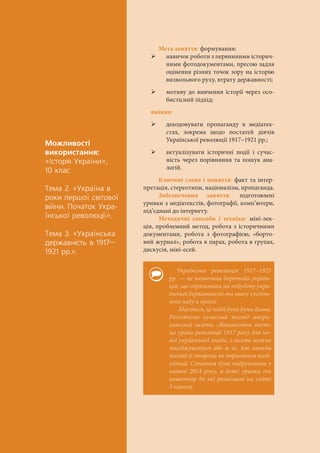 Ìîæëèâîñò³
âèêîðèñòàííÿ:
«²ñòîð³ÿ Óêðà¿íè»,
10 êëàñ
Òåìà 2. «Óêðà¿íà â
ðîêè ïåðøî¿ ñâ³òîâî¿
â³éíè. Ïî÷àòîê Óêðà-
¿íñüêî¿ ðåâîëþö³¿».
Òåìà 3. «Óêðà¿íñüêà
äåðæàâí³ñòü â 1917–
1921 ðð.».
Мета заняття: формування:
 навичок роботи з первинними історич-
ними фотодокументами, пресою задля
оцінення різних точок зору на історію
визвольного руху, втрату державності;
 мотиву до вивчення історії через осо-
бистісний підхід;
вміння:
 декодовувати пропаганду в медіатек-
стах, зокрема щодо постатей діячів
Української революції 1917–1921 рр.;
 актуалізувати історичні події і сучас-
ність через порівняння та пошук ана-
логій.
Ключові слова і поняття: факт та інтер-
претація, стереотипи, націоналізм, пропаганда.
Забезпечення заняття: підготовлені
уривки з медіатекстів, фотографії, комп’ютери,
під’єднані до інтернету.
Методичні способи і техніки: міні-лек-
ція, проблемний метод, робота з історичними
документами, робота з фотографією, «борто-
вий журнал», робота в парах, робота в групах,
дискусія, міні-есей.
Українська революція 1917–1921
рр. — це визвольна боротьба україн-
ців, що спрямована на побудову укра-
їнської державності та зміну суспіль-
ного ладу в країні.
Здається, ці події були дуже давно.
Розглянемо сучасний погляд амери-
канської газети «Вашингтон пост»
на уроки революції 1917 року для но-
вої української влади, з якими можна
погоджуватись або ж ні. Але завжди
погляд зі сторони як порівняння необ-
хідний. Стаття була надрукована у
квітні 2014 року, а деякі уривки та
коментар до неї розміщені на сайті
5 каналу.
 