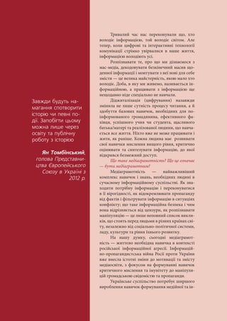 Çàâæäè áóäóòü íà-
ìàãàííÿ ñïîòâîðèòè
³ñòîð³þ ÷è ïåâí³ ïî-
ä³¿. Çàïîá³ãòè öüîìó
ìîæíà ëèøå ÷åðåç
îñâ³òó òà ïóáë³÷íó
ðîáîòó ç ³ñòîð³ºþ
ßí Òîìá³íñüêèé,
ãîëîâà Ïðåäñòàâíè-
öòâà ªâðîïåéñüêîãî
Ñîþçó â Óêðà¿í³ ç
2012 ð.
Тривалий час нас переконували що, хто
володіє інформацією, той володіє світом. Але
тепер, коли цифрові та інтерактивні технології
комунікації стрімко увірвалися в наше життя,
інформацією володіють усі.
Розпізнавати те, про що ми дізнаємося з
мас-медіа, декодовувати безкінечний масив що-
денної інформації і монтувати з неї нові для себе
змісти — це велика майстерність, якою мало хто
володіє. Доба, в яку ми живемо, називається ін-
формаційною, а працювати з інформацією ще
нещодавно ніде спеціально не навчали.
Діджиталізація (цифрування) назавжди
змінила не лише сутність процесу читання, а й
здобуття базових навичок, необхідних для по-
інформованого громадянина, ефективного фа-
хівця, успішного учня чи студента, щасливого
батька/матері та реалізованої людини, що навча-
ється все життя. Ніхто вже не може працювати і
жити, як раніше. Кожна людина має розвивати
свої навички мислення вищого рівня, критично
оцінювати та синтезувати інформацію, до якої
відкрився безмежний доступ.
Що таке медіаграмотність? Що це означає
— бути медіаграмотним?
Медіаграмотність — найважливіший
комплекс навичок і знань, необхідних людині в
сучасному інформаційному суспільстві. Як зна-
ходити потрібну інформацію і переконуватися
в її вірогідності, як відокремлювати пропаганду
від фактів і фільтрувати інформацію в ситуаціях
конфлікту; що таке інформаційна безпека і чим
вона відрізняється від цензури, як розпізнавати
маніпуляцію — це лише неповний список викли-
ків, що стоять перед людьми в різних країнах сві-
ту, незалежно від соціально-політичної системи,
ладу, культури та рівня їхнього розвитку.
На нашу думку, сьогодні медіаграмот-
ність — життєво необхідна навичка в контексті
російської інформаційної агресії. Інформацій-
но-пропагандистська війна Росії проти України
вже внесла істотні зміни до мотивації та змісту
медіаосвіти, з фокусом на формуванні навичок
критичного мислення та імунітету до маніпуля-
цій громадською свідомістю та пропаганди.
Українське суспільство потребує ширшого
вироблення навичок формування медійної та ін-
 