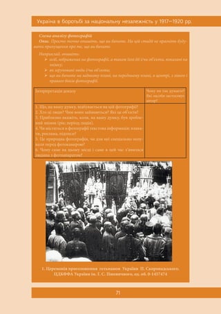 Óêðà¿íà â áîðîòüá³ çà íàö³îíàëüíó íåçàëåæí³ñòü ó 1917–1920 ðð.
71
Схема аналізу фотографій
Опис. Просто точно опишіть, що ви бачите. На цій стадії не прагніть буду-
вати припущення про те, що ви бачите.
Наприклад, опишіть:
 осіб, зображених на фотографії, а також їхні дії і/чи об’єкти, показані на
знімку;
 як згруповані люди і/чи об’єкти;
 що ви бачите на задньому плані, на передньому плані, в центрі, з лівого і
правого боків фотографії.
1. Церемонія проголошення гетьманом України П. Скоропадського.
ЦДКФФА України ім. Г. С. Пшеничного, од. об. 0-1457474
Інтерпретація доказу Чому ви так думаєте?
Які засоби застосовує
автор?
1. Що, на вашу думку, відбувається на цій фотографії?
2. Хто ці люди? Чим вони займаються? Які це об’єкти?
3. Приблизно вкажіть, коли, на вашу думку, був зробле-
ний знімок (рік; період; подія).
4. Чи міститься в фотографії текстова інформація: плака-
ти, реклама, підписи?
5. Це природна фотографія, чи для неї спеціально позу-
вали перед фотокамерою?
6. Чому саме на цьому місці і саме в цей час з’явилася
людина з фотоапаратом?
 