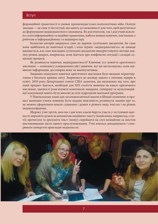 Âñòóï
7
формаційної грамотності в умовах пропагандистсько-психологічних війн. Освітні
заклади — це саме ті інституції, що мають усі можливості для того, щоб долучитися
до формування медіаграмотного споживача. Як для вчителів, так і для учнів важли-
во стати інформаційно та медійно грамотним, набути певних навичок, пов’язаних з
роботою в інформаційному та медіапросторі.
Колектив авторів звернувся саме до царини суспільних дисциплін, бо саме
вони найближчі до новітньої історії, і хоча термін «медіаграмотність» не завжди
вживається, але саме викладачі суспільних дисциплін використовують методи ана-
лізу різних джерел, наприклад, коли йдеться про конфліктні ситуації і складні со-
ціальні процеси.
Як розвинути навички медіаграмотності? Ключове тут поняття критичного
мислення — комплексу усвідомлених дій і навичок, які ми застосовуємо, коли оці-
нюємо інформацію, достовірна вона чи маніпулятивна.
Завдання опанувати навички критичного мислення було визнане першочер-
говим у багатьох країнах світу. Звернемося до досвіду одного з світових лідерів в
освіті. 2010 року Департамент освіти США зазначив, що назалежно від того, про
який предмет йдеться, необхідні для ХХІ століття навички на кшалт критичного
мислення, здатності розв’язувати комплексні завдання, співпраці та мультимедій-
ної комунікації мають бути внесені до всіх підрозділів шкільної програми.
У Навчальному плані для загальноосвітньої школи в Швеції зазначено: в про-
цесі навчання учням повинна бути надана можливість розвинути знання про те,
як можна сформувати власні судження і думки в різного виду текстах і на різних
медіаплатформах.
Щороку учні третіх, шостих і дев’ятих класів беруть участь у тестуванні здат-
ності: виразити думки за допомогою медійного тексту (написання, наприклад, стат-
ті); прочитати та зрозуміти текст (мову); сприймати на слух незнайоме за змістом
висловлювання після одного прослуховування. Учні вчаться декодовувати і ство-
рювати конкретні прикладні медіатексти.
 