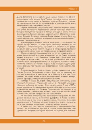 82
Ðîçä³ë 4
äàðñòâ. Áîëåå òîãî, îíè íà÷åðòèëè òàêèå óñëîâèÿ Óêðàèíå, ÷òî 60 ìèë-
ëèîíîâ ïóäîâ õëåáà äîëæíà áûëà Óêðàèíà ïîñòàâèòü ïî ýòèì ìèðíûì
óñëîâèÿì íåïîñðåäñòâåííî â Ãåðìàíèþ è Àâñòðî-Âåíãðèþ», — ðàññêà-
çàë ðóêîâîäèòåëü Öåíòðà ïî èçó÷åíèþ âîéí è êîíôëèêòîâ Èíñòèòóòà
âñåîáùåé èñòîðèÿ ÐÀÍ Ìèõàèë Ìÿãêîâ.
Ïåðâàÿ æå ïîïûòêà Öåíòðàëüíîé Ðàäû ïåðåñòàòü êîðìèòü íåìåö-
êóþ àðìèþ çàêîí÷èëàñü ïåðåâîðîòîì. Îñåíüþ 1918 ãîäà Óêðàèíñêàÿ
Íàðîäíàÿ Ðåñïóáëèêà óïðàçäíåíà. Íåìöû ïðèâîäÿò ê âëàñòè ãåòìàíà
Ñêîðîïàäñêîãî, áûâøåãî îôèöåðà öàðñêîé àðìèè. Îáúÿâëÿåòñÿ Óêðà-
èíñêàÿ Äåðæàâà. Âñå âîþþò ñî âñåìè. Âîêðóã îðóäóåò ñòîëüêî áàíä, ÷òî
ñàì ãåòìàí âûåçæàåò èç Êèåâà â ñîïðîâîæäåíèè ñåðüåçíîé îõðàíû. Ó
êðåñòüÿí — íèêàêîé çàùèòû.
«×åðåç ïðîðåçü ïóëåìåòà ÿ èùó â ïûëè âðàãà,» — ýòî ïîýòè÷åñêèå
ñòðî÷êè Íåñòîðà Ìàõíî. Îí òîæå ñòðîèë ñâîáîäíóþ Óêðàèíó. Íî áåç
ãîñóäàðñòâà. Àíàðõîêîììóíèñò, çàðàçèòåëüíûé, îò÷àÿííûé, îí ðàçäà-
âàë çåìëþ ñâîèì, ÷óæèõ ãðàáèë, íå äàâàë â îáèäó åâðååâ, ïðèòåñíÿë
íåìåöêèõ êîëîíèñòîâ. Òàêîå âîò ïðåäñòàâëåíèå î ñïðàâåäëèâîñòè.
Ìàõíî íåíàâèäåë Ñêîðîïàäñêîãî çà òî, ÷òî òîò ñîòðóäíè÷àë ñ íå-
ìöàìè. Ñêîðîïàäñêèé ðàçãðîìèë àòàìàíà òàê, ÷òî òîò áåæàë äî ñàìîé
Ìîñêâû è âñòóïèë â ñîþç ñ Ëåíèíûì. Òà÷àíêè, áîè ñ Äåíèêèíûì, âçÿ-
òèå Ïåðåêîïà. Êîãäà Ìàõíî ñòàë íå íóæåí, åãî îáúÿâèëè âíå çàêîíà.
Ó Ëåíèíà áûëî ñâîå ïðåäñòàâëåíèå, êàê îáóñòðîèòü Óêðàèíó. Áàòüêå â
íåé ìåñòà íå áûëî. Îí áåæàë â Ïàðèæ. Óìåð â íèùåòå. Ñóäüáà óêðà-
èíñêîé äåðæàâû ïîä óïðàâëåíèåì Ñêîðîïàäñêîãî òîæå îêàçàëàñü òðà-
ãè÷åñêîé.
Åñëè âû ïðèåäåòå â Êèåâ íà ïîåçäå, òî ñðàçó îêàæåòåñü íà óëèöå
Ñèìîíà Ïåòëþðû. Ýòî ïðàêòè÷åñêè öåíòð. Âñåãî ïÿòü ëåò íàçàä îíà íî-
ñèëà èìÿ Êîìèíòåðíà. À íàçâàëè åå òàê â 1919 ãîäó. È âîâñå íå áîëü-
øåâèêè — èõ òîãäà â Êèåâå íå áûëî. Áûëè ãåòüìàíû, àòàìàíû, þíêåðà,
öàðñêèå îôèöåðû, íåìåöêèå îêêóïàöèîííûå âîéñêà.
Ïåòëþðà — ñîöèàë-äåìîêðàò, íåäîó÷èâøèéñÿ ñåìèíàðèñò, ÿðêèé
ïóáëèöèñò. Â æóðíàëå «Óêðàèíñêàÿ æèçíü» îí ïðèçûâàë óêðàèíöåâ
«Áîðîòüñÿ çà Ðîññèþ äî êîíöà». Ýòî â íà÷àëå âîéíû. À óæå â 1917-ì
îí ñàì çàíèìàåòñÿ ôîðìèðîâàíèåì óêðàèíñêîé àðìèè èñêëþ÷èòåëüíî
èç óêðàèíöåâ. Óêðàèíñêóþ Äåðæàâó Ñêîðîïàäñêîãî íå ïðèçíàåò è ñî
ñâîèì âîéñêîì — Ãàéäàìàöêèì êîøåì — èäåò íà Êèåâ ñòðîèòü ñâîþ
Óêðàèíó — áåç íåìöåâ, áåç ðóññêèõ, áåç áîëüøåâèêîâ.
«À êòî òàêèå ïåòëþðîâöû? Íà êîãî Ïåòëþðà îïèðàëñÿ? Ýòî ãàé-
äàìàêè, ñå÷åâûå êàçàêè, àíòèñåìèòû, ðóñîôîáû. Â Êèåâå íà÷àëàñü
ðåçíÿ. Âûðåçàëè â òîì ÷èñëå è ðóññêèå ñåìüè. Âñïîìíèì Áóëãàêîâà,
Ìûøëàåâñêîãî è Òóðáèíûõ, êîòîðûå áåæàëè è íå çíàëè, ÷òî äåëàòü,
êàê â ýòèõ óñëîâèÿõ íàõîäèòüñÿ», — îòìåòèë Ìèõàèë Ìÿãêîâ.
Â òîì æå 1919 ãîäó Ïåòëþðà çàõâàòèë Êèåâ. «Òàèíñòâåííûé è áåç-
ëèêèé» — òàê íàçûâàåò åãî Áóëãàêîâ â ðîìàíå «Áåëàÿ ãâàðäèÿ». Äîì
Òóðáèíûõ íà Àíäðååâñêîì ñïóñêå. Õîòåëîñü ïîñìîòðåòü, êàê ïîæèâàåò
 