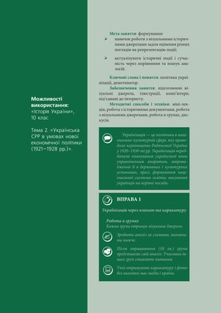 Ìîæëèâîñò³
âèêîðèñòàííÿ:
«²ñòîð³ÿ Óêðà¿íè»,
10 êëàñ
Òåìà 2. «Óêðà¿íñüêà
ÑÐÐ â óìîâàõ íîâî¿
åêîíîì³÷íî¿ ïîë³òèêè
(1921–1928 ðð.)».
Мета заняття: формування:
 навичок роботи з візуальними історич-
ними джерелами задля оцінення різних
поглядів на репрезентацію події;
 актуалізувати історичні події і сучас-
ність через порівняння та пошук ана-
логій.
Ключові слова і поняття: політика украї-
нізації, демотиватор.
Забезпечення заняття: підготовлені ві-
зуальні джерела, ілюстрації, комп’ютери,
під’єднані до інтернету.
Методичні способи і техніки: міні-лек-
ція, робота з історичними документами, робота
з візуальними джерелами, робота в групах, дис-
кусія.
Українізація — це політика в наці-
онально-культурній сфері, яку прово-
дило керівництво Радянської України
у 1920–1930-ті рр. Українізація перед-
бачала опанування української мови
управлінським апаратом, запрова-
дження її в державних і культурних
установах, пресі, формування наці-
ональної системи освіти; висування
українців на керівні посади.
ВПРАВА 1
Українізація через плакат та карикатуру
Робота в групах
Кожна група отримує візуальне джерело.
Зробити аналіз за схемами, вказани-
ми нижче.
Після опрацювання (10 хв.) група
представляє свій аналіз. Учасники ін-
ших груп ставлять питання.
Учні отримують карикатуру і фото
без вказівки мас-медіа і країни.
 