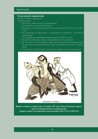 Óêðà¿í³çàö³ÿ
91
Схема аналізу карикатури
Опишіть образи, персонажів.
Інтерпретація:
1. Якій події і якому часові вона присвячена?
2. Чи впізнаєте ви персонажів? Чому?
3. Визначте, які символи використовував художник? Чому він до них звер-
нувся?
4. Яке ставлення до персонажів — позитивне чи негативне — висловлює
карикатура?
5. Як інтерпретує карикатура персонажів? Чи згодні ви з нею?
6. Які ідеї та політична позиція автора? Як би ви їх визначили?
7. Що ви знаєте з інших джерелах про події, яким присвячена карикатура?
Як ваше знання взаємопов’язане з тим, що ви дізналися завдяки карика-
турі?
8. В якій країні, на вашу думку, могла бути надрукована ця карикатура?
Журнал сатири та гумору «Зиз» (м.Львів, 1927 рік). Погляд відомого карика-
туриста Едварда Козака на українізацію.
Джерело: http://www.istpravda.com.ua/artefacts/2013/12/23/140452/#8
 