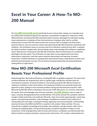 Excel in Your Career: A How-To MO-
200 Manual
The mo-200 microsoft excel specifically focuses on Excel skills, making it an invaluable asset
for professionals aiming to showcase their expertise in spreadsheet management. Importance of MO-
200 Certification: Earning the MO-200 certification holds numerous advantages for individuals seeking
career advancement or validation of their Excel proficiency. Employers often look for certified
professionals to ensure that their teams possess the necessary skills to navigate and utilize Excel's
extensive features. Here are some key reasons why obtaining the MO-200 certification is beneficial: Skill
Validation: The certification serves as concrete proof of an individual's advanced Excel skills. It validates
the ability to perform complex tasks, demonstrating a deep understanding of the software's capabilities.
Career Advancement: Professionals with MO-200 certification often find themselves at a competitive
advantage in the job market. The certification can open doors to new opportunities and career
advancement, especially in roles that require extensive data analysis and reporting. Increased
Productivity: Certified individuals are equipped with advanced techniques, allowing them to work more
efficiently and with greater accuracy. This can lead to increased productivity and improved decision-
making within an organization.
How MO-200 Microsoft Excel Certification
Boosts Your Professional Profile
Global Recognition: Microsoft certifications, including MO-200, are globally recognized. This means that
certified individuals can showcase their skills on a global stage, making them valuable assets for
multinational companies. Enhanced Confidence: Successfully passing the MO-200 exam boosts an
individual's confidence in their Excel abilities. This newfound confidence can positively impact their
approach to tasks, leading to more innovative problem-solving and improved work outcomes. Skills
Measured by MO-200: Before embarking on the journey to MO-200 success, it is crucial to understand
the specific skills and knowledge areas the exam evaluates. mo-200 dumps covers a range of
topics, including: Managing Worksheets and Workbooks: This section assesses the candidate's ability to
manage multiple worksheets and workbooks efficiently. Tasks may include organizing data, customizing
options, and protecting workbooks. Cells and Ranges: Candidates are tested on their proficiency in
manipulating cells and ranges, including formatting, organizing, and summarizing data. Understanding
advanced functions like INDEX and MATCH is essential in this context. Tables and Data: This area
evaluates the candidate's knowledge of Excel tables, data validation, and data analysis. Skills such as
creating and modifying tables, sorting and filtering data, and performing What-If analysis are key
components. Performing Operations with Formulas and Functions: Candidates must demonstrate their
ability to perform complex calculations using formulas and functions. This includes understanding and
 
